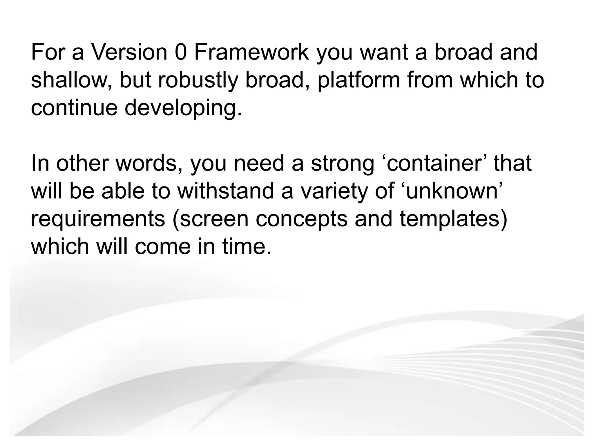 For a Version 0 Framework you want a broad and shallow, but robustly broad, platform from which to continue developing. In other words, you need a strong ‘container’ that will be able to withstand a variety of ‘unknown’ requirements (screen concepts and templates) which will come in time. 