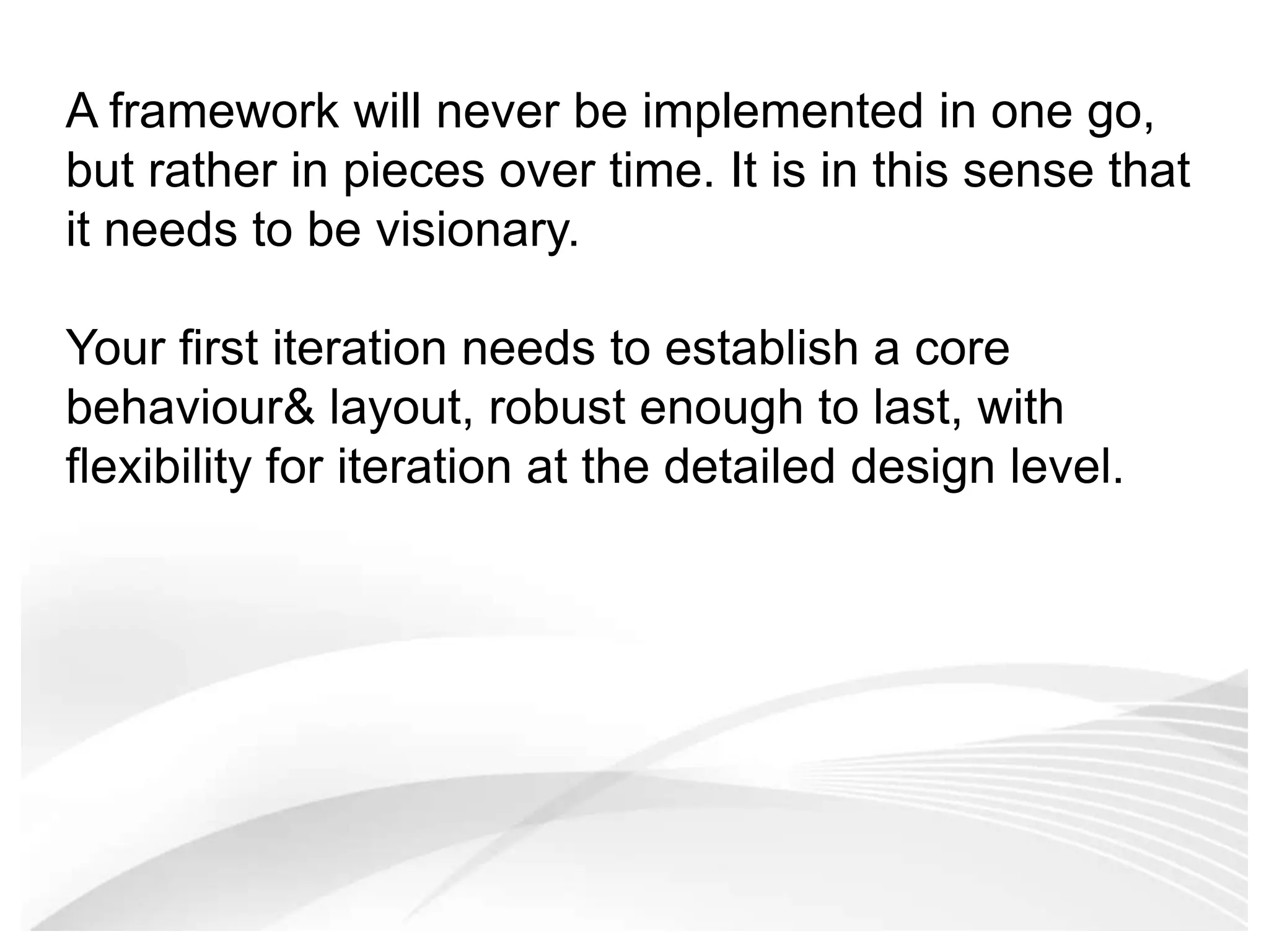 A framework will never be implemented in one go, but rather in pieces over time. It is in this sense that it needs to be visionary. Your first iteration needs to establish a core behaviour & layout, robust enough to last, with flexibility for iteration at the detailed design level. 