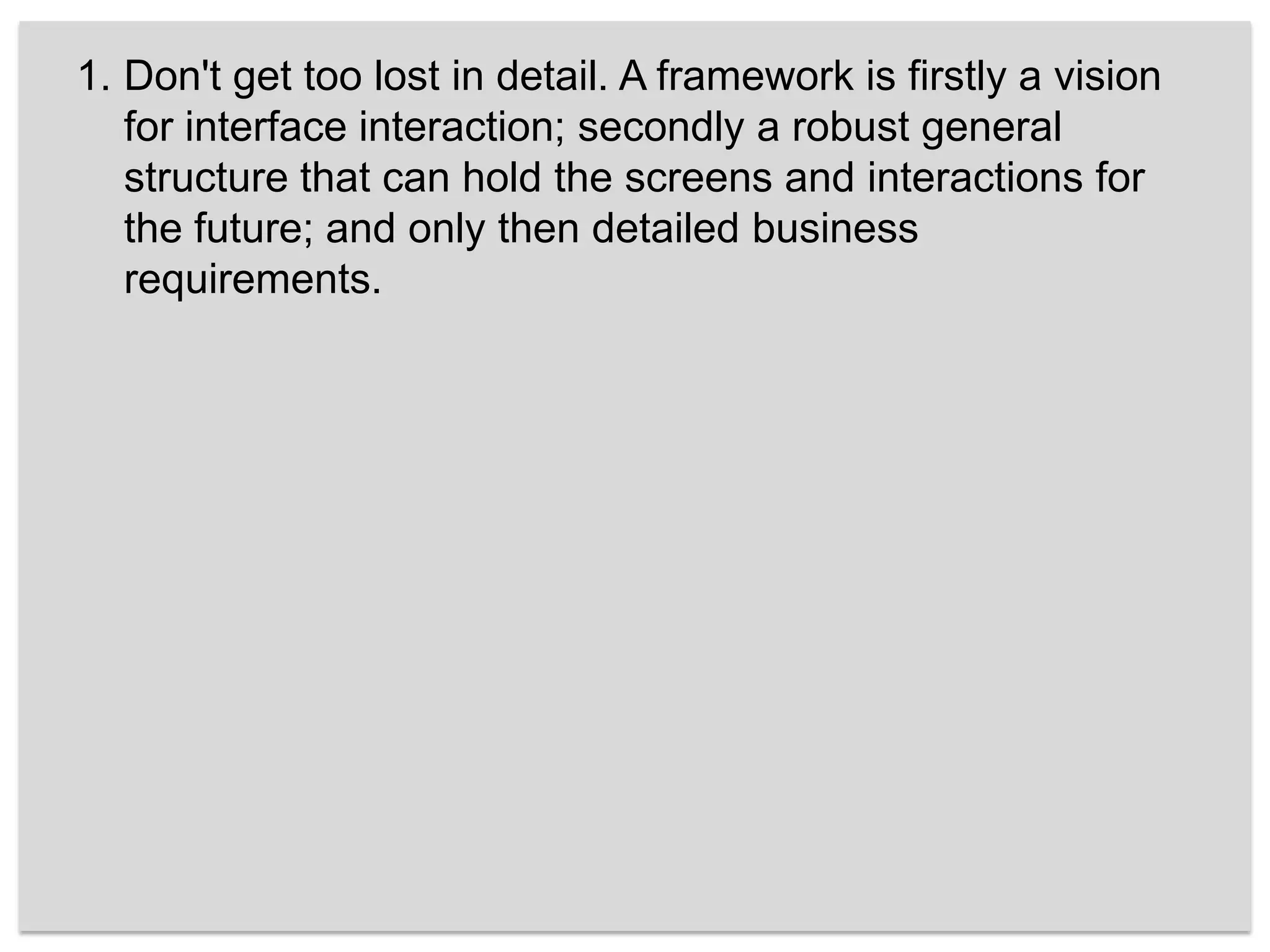 Don't get too lost in detail. A framework is firstly a vision for interface interaction; secondly a robust general structure that can hold the screens and interactions for the future; and only then detailed business requirements. 