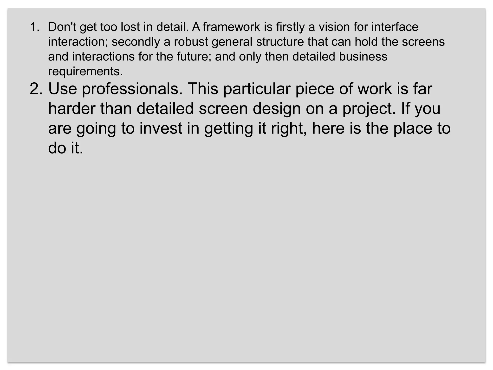 Don't get too lost in detail. A framework is firstly a vision for interface interaction; secondly a robust general structure that can hold the screens and interactions for the future; and only then detailed business requirements. Use professionals. This particular piece of work is far harder than detailed screen design on a project. If you are going to invest in getting it right, here is the place to do it.