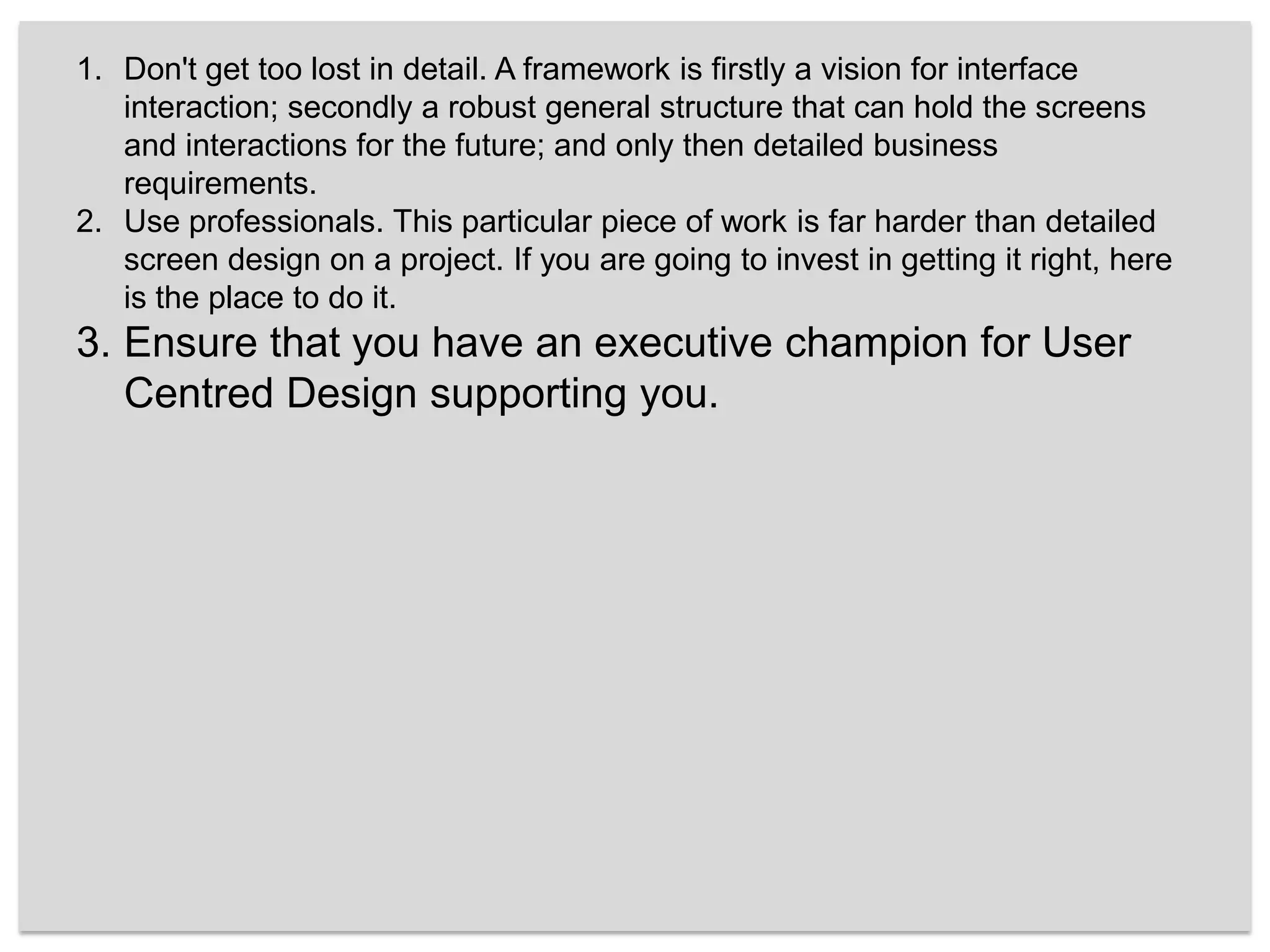 Don't get too lost in detail. A framework is firstly a vision for interface interaction; secondly a robust general structure that can hold the screens and interactions for the future; and only then detailed business requirements. Use professionals. This particular piece of work is far harder than detailed screen design on a project. If you are going to invest in getting it right, here is the place to do it.Ensure that you have an executive champion for User Centred Design supporting you. 