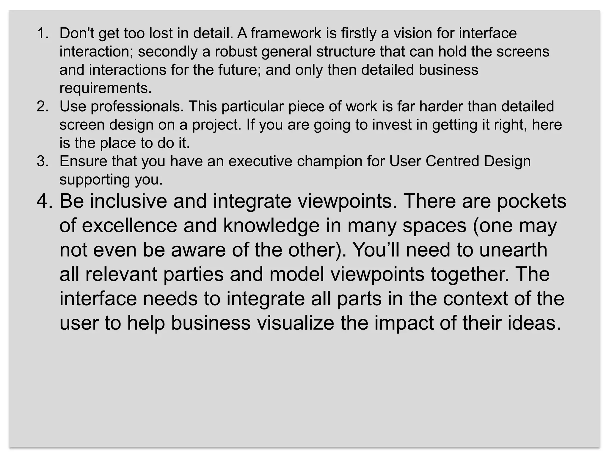 Don't get too lost in detail. A framework is firstly a vision for interface interaction; secondly a robust general structure that can hold the screens and interactions for the future; and only then detailed business requirements. Use professionals. This particular piece of work is far harder than detailed screen design on a project. If you are going to invest in getting it right, here is the place to do it.Ensure that you have an executive champion for User Centred Design supporting you. Be inclusive and integrate viewpoints. There are pockets of excellence and knowledge in many spaces (one may not even be aware of the other). You’ll need to unearth all relevant parties and model viewpoints together. The interface needs to integrate all parts in the context of the user to help business visualize the impact of their ideas.