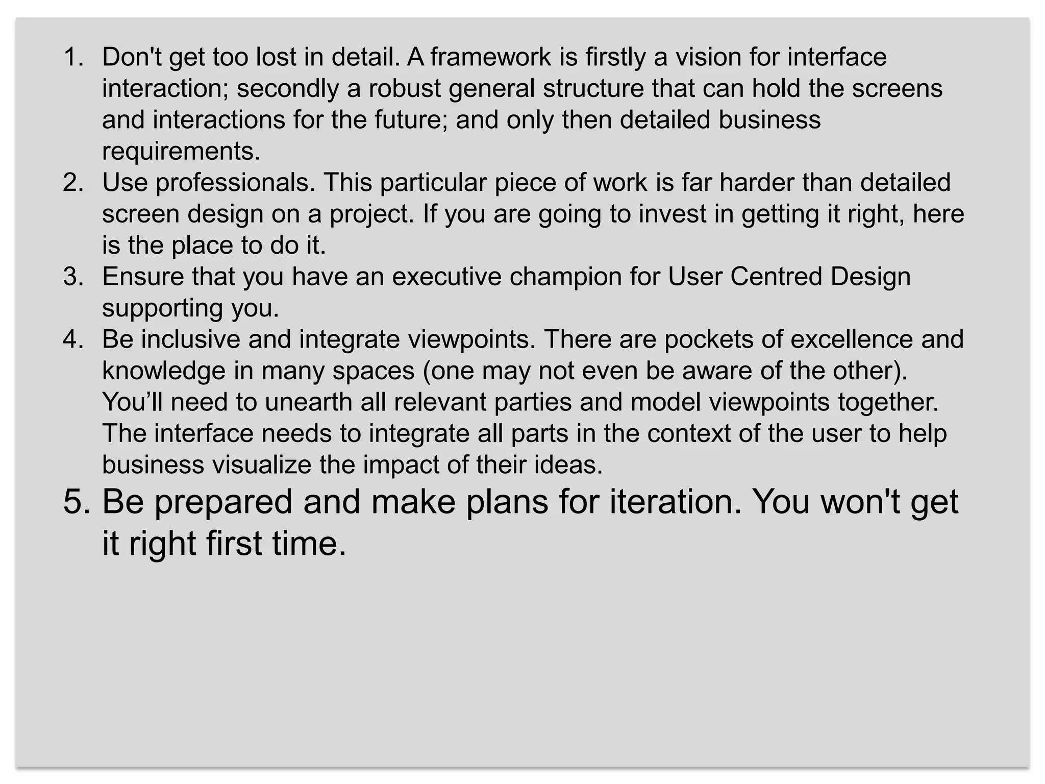 Don't get too lost in detail. A framework is firstly a vision for interface interaction; secondly a robust general structure that can hold the screens and interactions for the future; and only then detailed business requirements. Use professionals. This particular piece of work is far harder than detailed screen design on a project. If you are going to invest in getting it right, here is the place to do it.Ensure that you have an executive champion for User Centred Design supporting you. Be inclusive and integrate viewpoints. There are pockets of excellence and knowledge in many spaces (one may not even be aware of the other). You’ll need to unearth all relevant parties and model viewpoints together. The interface needs to integrate all parts in the context of the user to help business visualize the impact of their ideas.Be prepared and make plans for iteration. You won't get it right first time.
