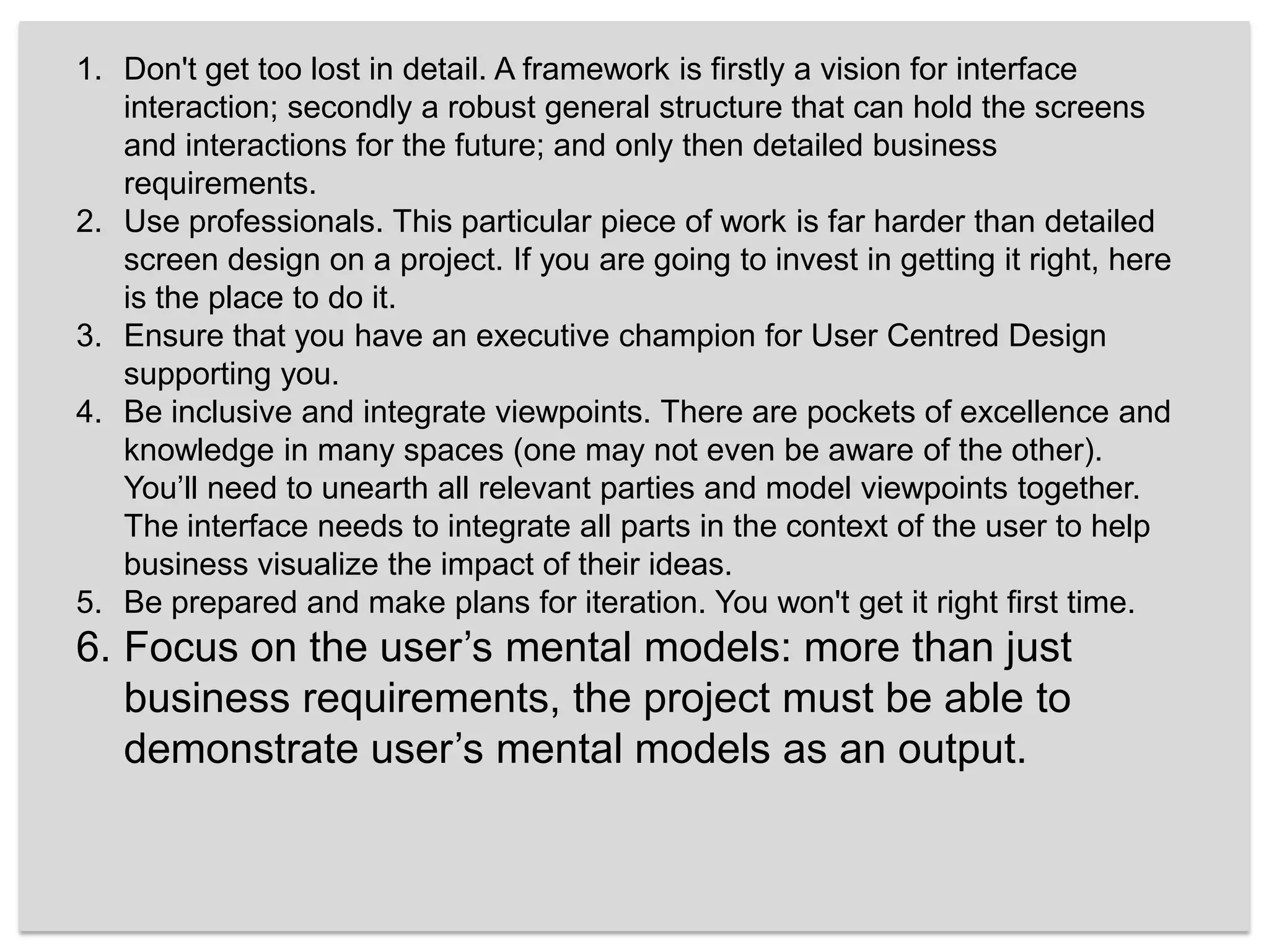 Don't get too lost in detail. A framework is firstly a vision for interface interaction; secondly a robust general structure that can hold the screens and interactions for the future; and only then detailed business requirements. Use professionals. This particular piece of work is far harder than detailed screen design on a project. If you are going to invest in getting it right, here is the place to do it.Ensure that you have an executive champion for User Centred Design supporting you. Be inclusive and integrate viewpoints. There are pockets of excellence and knowledge in many spaces (one may not even be aware of the other). You’ll need to unearth all relevant parties and model viewpoints together. The interface needs to integrate all parts in the context of the user to help business visualize the impact of their ideas.Be prepared and make plans for iteration. You won't get it right first time.Focus on the user’s mental models: more than just business requirements, the project must be able to demonstrate user’s mental models as an output. 