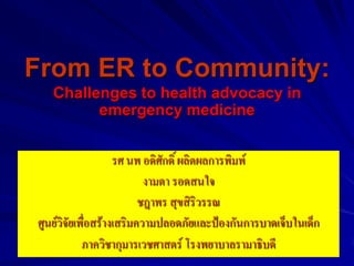 From ER to Community:
   Challenges to health advocacy in
         emergency medicine


                    รศ นพ อดิศักดิ์ ผลิตผลการพิมพ์
                           งามตา รอดสนใจ
                          ชฎาพร สุขสิริวรรณ
ศูนย์วิจัยเพื่อสร้างเสริมความปลอดภัยและป้องกันการบาดเจ็บในเด็ก
            ภาควิชากุมารเวชศาสตร์ โรงพยาบาลรามาธิบดี
 
