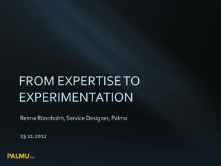 FROM EXPERTISE TO
EXPERIMENTATION
Reima Rönnholm, Service Designer, Palmu

23.11.2012
 