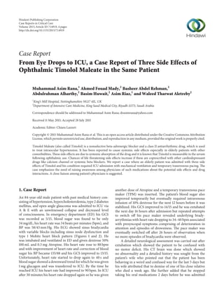 Case Report
From Eye Drops to ICU, a Case Report of Three Side Effects of
Ophthalmic Timolol Maleate in the Same Patient
Muhammad Asim Rana,1
Ahmed Fouad Mady,2
Basheer Abdel Rehman,2
Abdulrahman Alharthy,2
Basim Huwait,2
Asim Riaz,1
and Waleed Tharwat Aletreby2
1
King’s Mill Hospital, Nottinghamshire NG17 4JL, UK
2
Department of Intensive Care Medicine, King Saud Medical City, Riyadh 11373, Saudi Arabia
Correspondence should be addressed to Muhammad Asim Rana; drasimrana@yahoo.com
Received 11 May 2015; Accepted 28 July 2015
Academic Editor: Chiara Lazzeri
Copyright © 2015 Muhammad Asim Rana et al. This is an open access article distributed under the Creative Commons Attribution
License, which permits unrestricted use, distribution, and reproduction in any medium, provided the original work is properly cited.
Timolol Maleate (also called Timolol) is a nonselective beta-adrenergic blocker and a class II antiarrhythmic drug, which is used
to treat intraocular hypertension. It has been reported to cause systemic side effects especially in elderly patients with other
comorbidities. These side effects are due to systemic absorption of the drug and it is known that Timolol is measurable in the serum
following ophthalmic use. Chances of life threatening side effects increase if these are coprescribed with other cardiodepressant
drugs like calcium channel or systemic beta blockers. We report a case where an elderly patient was admitted with three side
effects of Timolol and his condition required ICU admission with mechanical ventilation and temporary transvenous pacing. The
case emphasizes the need of raising awareness among physicians of such medications about the potential side effects and drug
interactions. A close liaison among patient’s physicians is suggested.
1. Case Report
An 84-year-old male patient with past medical history con-
sisting of hypertension, hypercholesterolemia, type 2 diabetes
mellitus, and open angle glaucoma was admitted to ICU via
A & E with an unwitnessed collapse and decreased level
of consciousness. In emergency department (ED) his GCS
was recorded as 5/15, blood sugar was found to be only
34 mg/dL, his heart rate was 34 beats per minutes (bpm), and
BP was 58/43 mm Hg. His ECG showed sinus bradycardia
with variable blocks including sinus node dysfunction and
type 1 Mobitz heart block pattern (Figures 1 and 2). He
was intubated and ventilated in ED and given dextrose 50%
100 mL and 0.5 mg Atropine. His heart rate rose to 88 bpm
and with improvement of heart rate and correction of blood
sugar his BP became 135/88 and his GCS improved to 13/15.
Unfortunately, heart rate started to drop again to 40 s and
blood sugar showed a downward trend for which he was given
1 mg glucagon and was transferred to ICU. By the time he
reached ICU his heart rate had improved to 90 bpm. In ICU
after 30 minutes his heart rate dropped again so he was given
another dose of Atropine and a temporary transvenous pace
maker (TPM) was inserted. The patient’s blood sugar also
improved temporarily but eventually required intravenous
infusion of 10% dextrose for the next 12 hours before it was
stabilized. His GCS improved to 14/15 and he was extubated
the next day 16 hours after admission but repeated attempts
to switch off his pace maker revealed underlying brady-
arrythmias with heart rate dropping to 34–40 bpm associated
with presyncopal symptoms comprising of deterioration in
attention and episodes of drowsiness. The pace maker was
eventually switched off after 26 hours of observation when
no more episodes of bradycardia were observed.
A detailed neurological assessment was carried out after
extubation which showed the patient to be confused with
no motor deficit. His CT brain was done which showed
no abnormality and a detailed history was sought from the
patient’s wife who pointed out that the patient has been
behaving in a weird and confused way for the last 5 days but
his wife attributed that to demise of one of his close relative
who died a week ago. She further added that he stopped
taking his oral medications 2 days before he was admitted
Hindawi Publishing Corporation
Case Reports in Critical Care
Volume 2015,Article ID 714919, 4 pages
http://dx.doi.org/10.1155/2015/714919
 