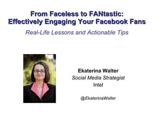 From Faceless to FANtastic: Effectively Engaging Your Facebook Fans Real-Life Lessons and Actionable Tips Ekaterina Walter Social Media Strategist Intel @EkaterinaWalter 