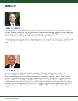B iographies

STEVEN KACZMAREK
Steve is the President of East End Wealth Management. He has over 30 years of experience in trading and risk management in a
wide range of markets. Most recently, Steve held the position of Managing Director at Legend Merchant Group. His background
also includes the positions of Partner at Schonfeld Securities; a proprietary trading firm, NYMEX floor trader and Lieutenant,
United States Army Reserve. Steve graduated New York University with a degree in Economics.
As an active member of the investing, planning and trading community, Steve is a member of NAIFA and the Financial Planning
Association. Locally, he is the Chairman of the Southampton Youth Board, focused on youth issues on the East End of Long
Island.

gene d. balas, cfa
Balas has over twenty years’ experience in investment management. He currently writes economic commentary for
TheStreet.com’s RealMoney site. Previously, he was Director of Investments at Genworth Financial Asset Management. In
this role, he performed forecasts on macroeconomic conditions and determined the influences of thematic drivers to develop
investment strategy, He also headed the firm’s manager due diligence efforts. Prior to GFAM, Gene was Director, Investment
Management & Guidance at Merrill Lynch & Co. In that role, he advised pension funds, endowments and foundations as to
appropriate asset allocation strategy. In previous roles, he advised both institutional and individual investors on asset allocation
and manager selection decisions, beginning his career in 1989. He has an MBA from Columbia Business School and a BBA in
Finance from the University of Houston, where he attended on a full National Merit scholarship. He is a Chartered Financial
Analyst.

East End Wealth Management

4

 