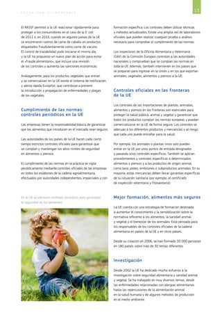 13S E G U R I D A D A L I M E N T A R I A
El RASSF permitió a la UE reaccionar rápidamente para
proteger a los consumidores en el caso de la E. coli
de 2011 o, en 2013, cuando en algunos países de la UE
se encontraron rastros de carne de caballo en productos
etiquetados fraudulentamente como carne de vacuno.
El control de trazabilidad pudo iniciarse el mismo día,
y la UE ha propuesto un nuevo plan de acción para evitar
el «fraude alimentario», que incluye una revisión
de los controles y aumenta las sanciones económicas.
Análogamente, para los productos vegetales que entran
y se comercializan en la UE existe el sistema de notificación
y alerta rápida Europhyt, que contribuye a prevenir
la introducción y propagación de enfermedades y plagas
de los vegetales.
Cumplimiento de las normas:
controles periódicos en la UE
Las empresas tienen la responsabilidad básica de garantizar
que los alimentos que introducen en el mercado sean seguros.
Las autoridades de los países de la UE hacen cada cierto
tiempo estrictos controles oficiales para garantizar que
se cumplan y mantengan los altos niveles de seguridad
en alimentos y piensos.
El cumplimiento de las normas en la práctica se vigila
periódicamente mediante controles oficiales de las empresas
en todos los eslabones de la cadena agroalimentaria,
efectuados por autoridades independientes, imparciales y con
formación específica. Los controles deben utilizar técnicas
y métodos actualizados. Existe una amplia red de laboratorios
oficiales que pueden realizar cualquier prueba o análisis
necesario para comprobar el cumplimiento de las normas.
Los inspectores de la Oficina Alimentaria y Veterinaria
(OAV) de la Comisión Europea controlan a las autoridades
nacionales y comprueban que se cumplan las normas en
toda la UE. Además, también intervienen en los países que
se preparan para ingresar en la Unión y en los que exportan
animales, vegetales, alimentos y piensos a la UE.
Controles oficiales en las fronteras
de la UE
Los controles de las importaciones de plantas, animales,
alimentos y piensos en las fronteras son esenciales para
proteger la salud pública, animal y vegetal y garantizar que
todos los productos cumplan las normas europeas y puedan
comercializarse en la UE de forma segura. Los controles se
adecuan a los diferentes productos y mercancías y al riesgo
que cada uno puede entrañar para la salud.
Por ejemplo, los animales o plantas vivos solo pueden
entrar en la UE por unos puntos de entrada designados
y pasando unos controles específicos. También se aplican
procedimientos y controles específicos a determinados
alimentos y piensos y a los productos de origen animal,
como lana, pieles, embriones o subproductos animales. En su
mayoría, estas mercancías deben llevar garantías específicas
de su situación sanitaria (por ejemplo, el certificado
de inspección veterinaria y fitosanitaria).
Mejor formación, alimentos más seguros
La UE cuenta con una estrategia de formación destinada
a aumentar el conocimiento y la sensibilización sobre la
normativa referente a los alimentos, la sanidad animal
y vegetal y el bienestar de los animales. Está pensada para
los responsables de los controles oficiales de la cadena
alimentaria en países de la UE y en otros países.
Desde su creación en 2006, se han formado 30 000 personas
en 180 países sobre más de 30 temas diferentes.
Investigación
Desde 2002 la UE ha dedicado mucho esfuerzo a la
investigación sobre seguridad alimentaria y sanidad animal
y vegetal. Se ha trabajado en muy diversos temas, desde
las enfermedades relacionadas con alergias alimentarias
hasta las repercusiones de la alimentación animal
en la salud humana y de algunos métodos de producción
en el medio ambiente.
En la UE se efectúan controles periódicos para garantizar
la seguridad de los alimentos.
©iStockphoto/marcopasqualini
 