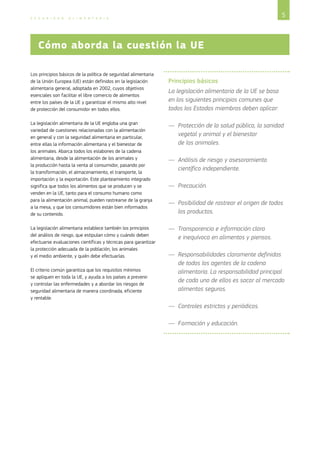 5S E G U R I D A D A L I M E N T A R I A
Los principios básicos de la política de seguridad alimentaria
de la Unión Europea (UE) están definidos en la legislación
alimentaria general, adoptada en 2002, cuyos objetivos
esenciales son facilitar el libre comercio de alimentos
entre los países de la UE y garantizar el mismo alto nivel
de protección del consumidor en todos ellos.
La legislación alimentaria de la UE engloba una gran
variedad de cuestiones relacionadas con la alimentación
en general y con la seguridad alimentaria en particular,
entre ellas la información alimentaria y el bienestar de
los animales. Abarca todos los eslabones de la cadena
alimentaria, desde la alimentación de los animales y 
la producción hasta la venta al consumidor, pasando por
la transformación, el almacenamiento, el transporte, la
importación y la exportación. Este planteamiento integrado
significa que todos los alimentos que se producen y se
venden en la UE, tanto para el consumo humano como
para la alimentación animal, pueden rastrearse de la granja
a la mesa, y que los consumidores están bien informados
de su contenido.
La legislación alimentaria establece también los principios
del análisis de riesgo, que estipulan cómo y cuándo deben
efectuarse evaluaciones científicas y técnicas para garantizar
la protección adecuada de la población, los animales
y el medio ambiente, y quién debe efectuarlas.
El criterio común garantiza que los requisitos mínimos
se apliquen en toda la UE, y ayuda a los países a prevenir
y controlar las enfermedades y a abordar los riesgos de
seguridad alimentaria de manera coordinada, eficiente
y rentable.
Principios básicos
La legislación alimentaria de la UE se basa
en los siguientes principios comunes que
todos los Estados miembros deben aplicar:
—— Protección de la salud pública, la sanidad
vegetal y animal y el bienestar
de los animales.
—— Análisis de riesgo y asesoramiento
científico independiente.
—— Precaución.
—— Posibilidad de rastrear el origen de todos
los productos.
—— Transparencia e información clara
e inequívoca en alimentos y piensos.
—— Responsabilidades claramente definidas
de todos los agentes de la cadena
alimentaria. La responsabilidad principal
de cada uno de ellos es sacar al mercado
alimentos seguros.
—— Controles estrictos y periódicos.
—— Formación y educación.
Cómo aborda la cuestión la UE
 