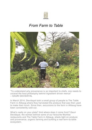 From Farm to Table
“To understand why provenance is so important to chefs, one needs to
unravel the food philosophy behind ingredient driven menus”
– GAURI DEVIDAYAL
In March 2014, Devidayal took a small group of people to The Table
Farm in Alibaug where they harvested the produce that was then used
to make their lunch. Since then, excursions to the farm in Alibaug have
been consistently sold out.
What’s really on your plate? And where does it come from? Gauri
Devidayal, the woman behind some of our favourite Mumbai
restaurants and The Table Farm in Alibaug, sheds light on produce
and provenance, organic farming and building a real farm-to-table
ecosystem.
 