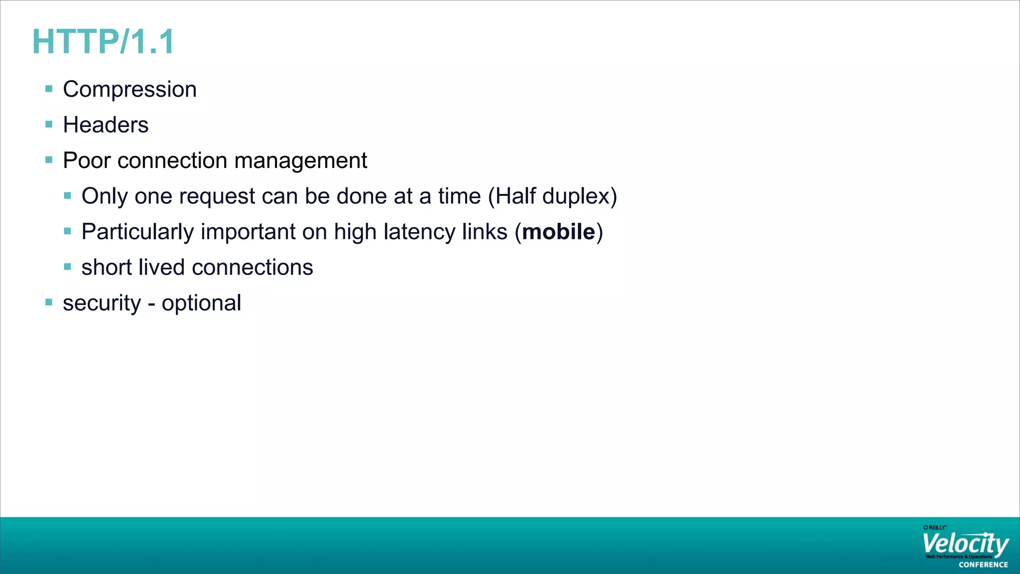 HTTP/1.1
 Compression
 Headers
 Poor connection management
  Only one request can be done at a time (Half duplex)
  Particularly important on high latency links (mobile)
  short lived connections
 security - optional
 