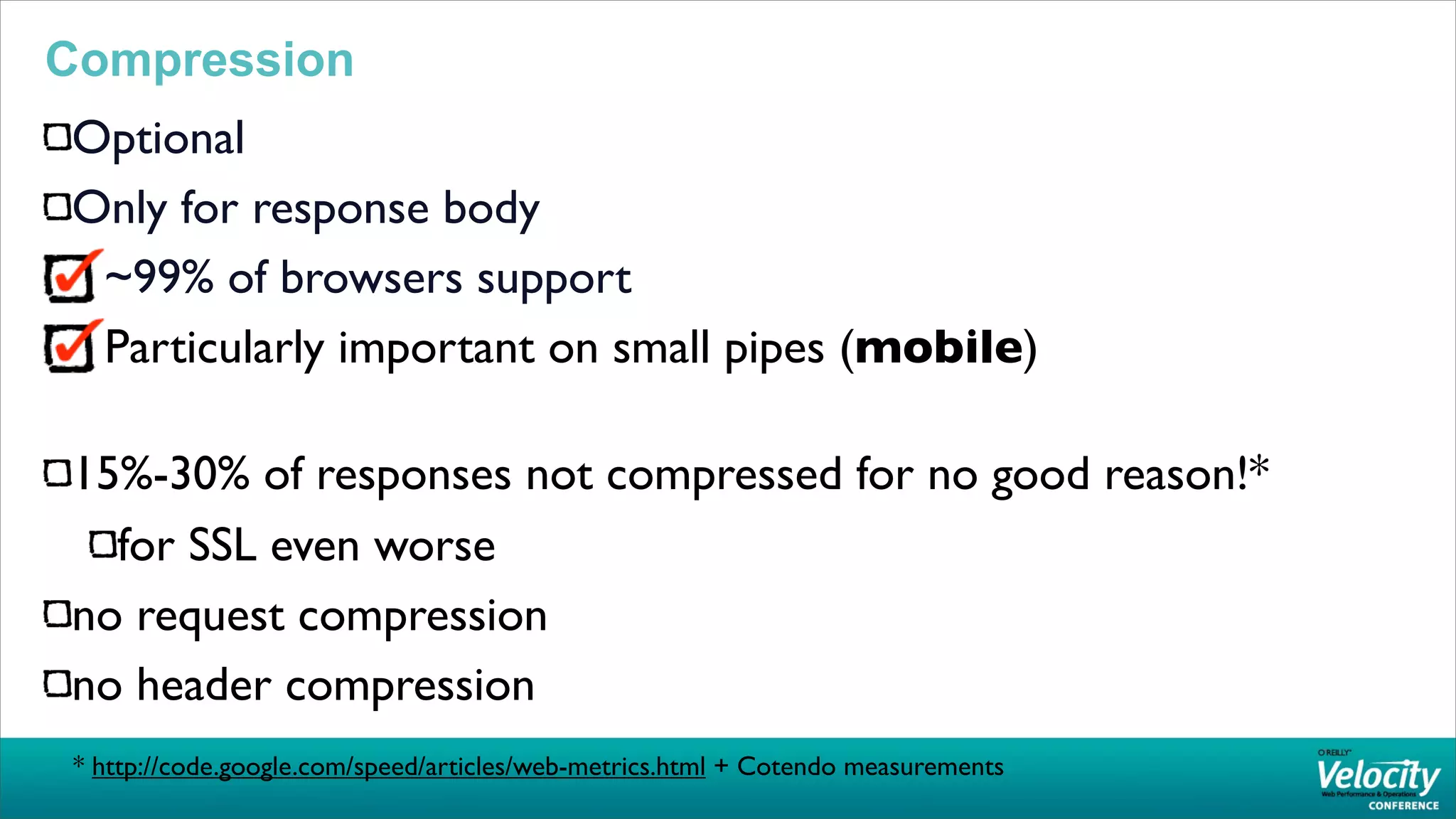 Compression
Optional
Only for response body
 ~99% of browsers support
 Particularly important on small pipes (mobile)

15%-30% of responses not compressed for no good reason!*
  for SSL even worse
no request compression
no header compression
 * http://code.google.com/speed/articles/web-metrics.html + Cotendo measurements
 