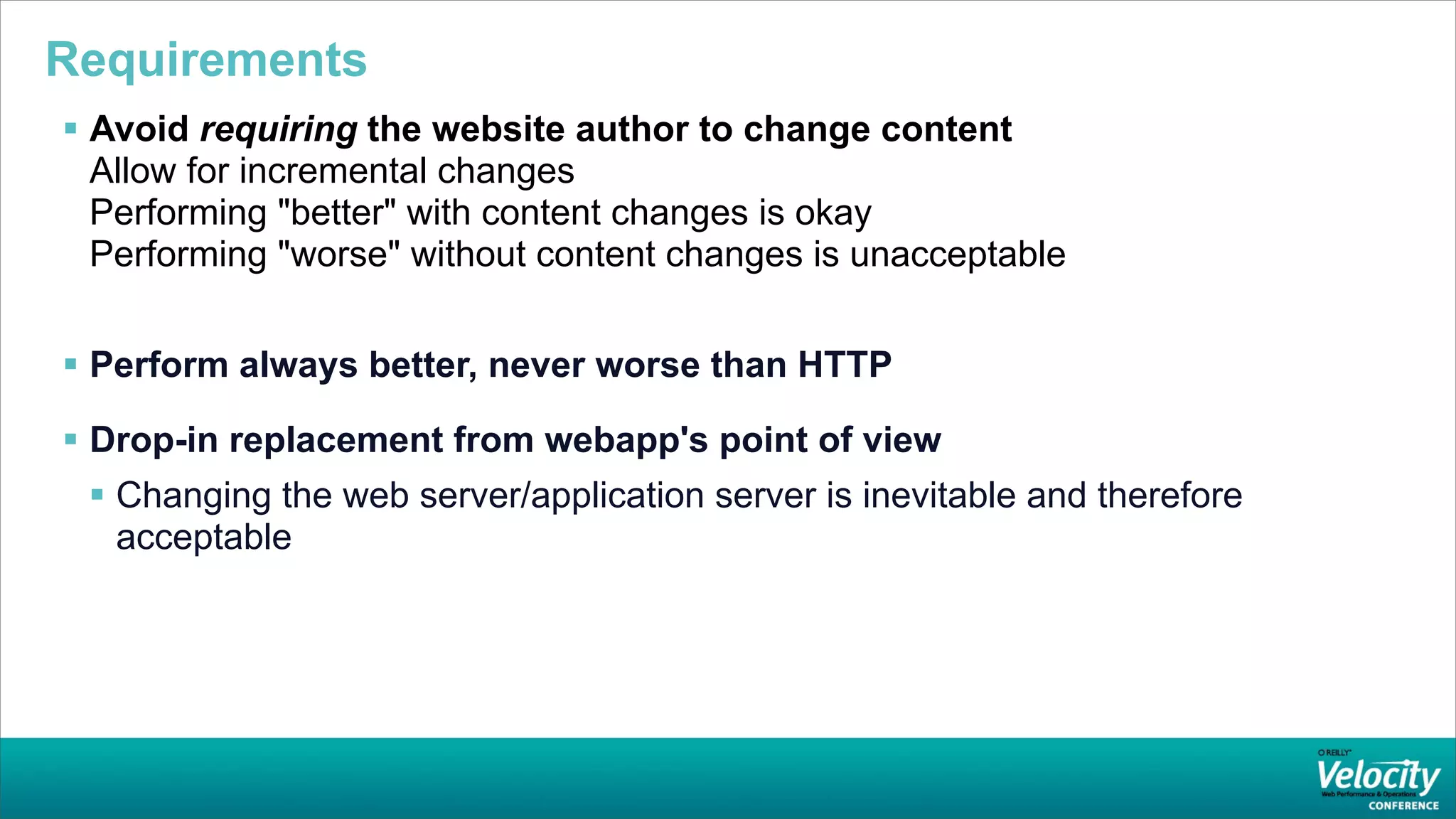 Requirements
 Avoid requiring the website author to change content
  Allow for incremental changes
  Performing "better" with content changes is okay
  Performing "worse" without content changes is unacceptable


 Perform always better, never worse than HTTP

 Drop-in replacement from webapp's point of view
  Changing the web server/application server is inevitable and therefore
   acceptable
 