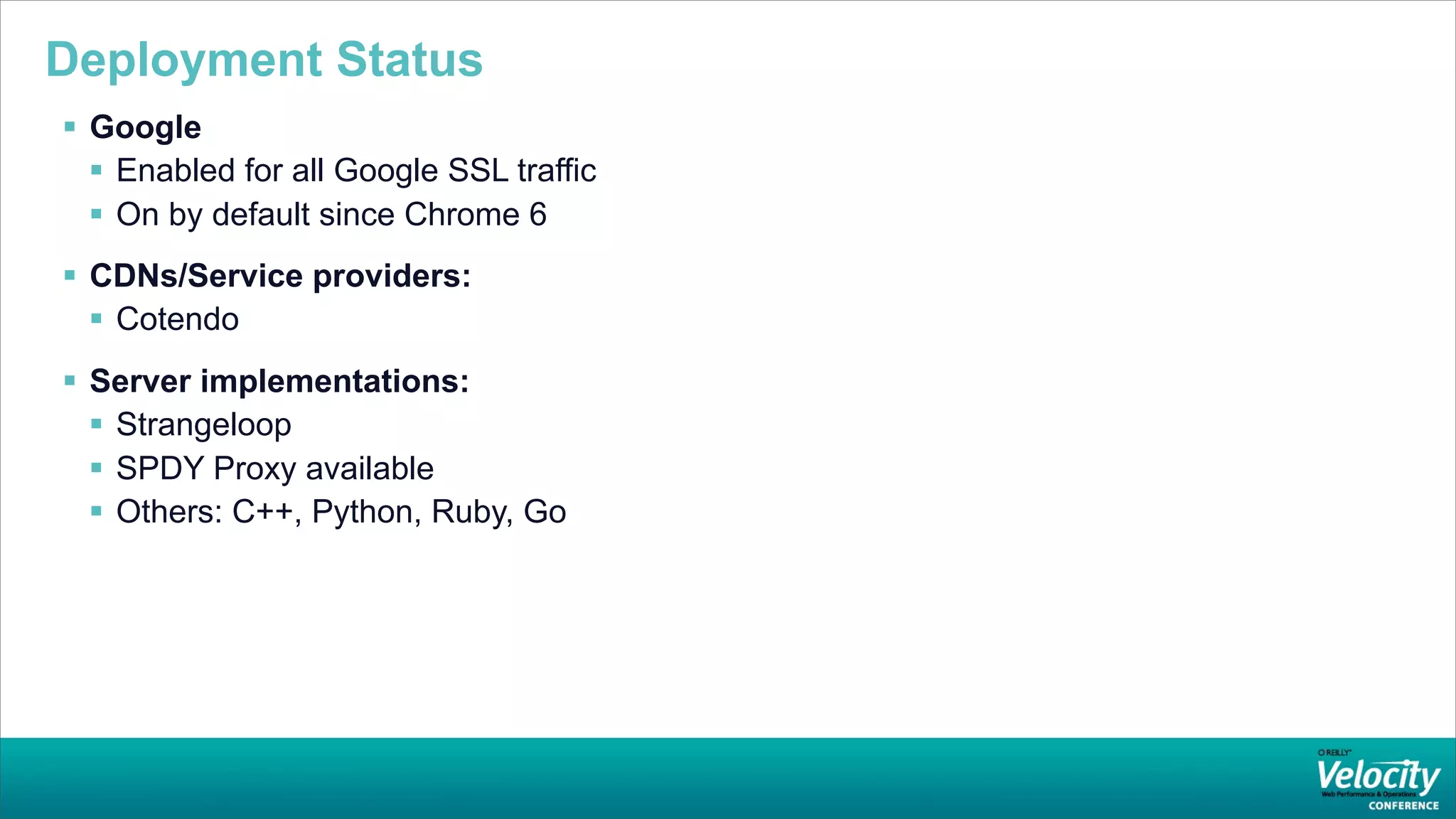 Deployment Status
 Google
   Enabled for all Google SSL traffic
   On by default since Chrome 6
 CDNs/Service providers:
   Cotendo
 Server implementations:
   Strangeloop
   SPDY Proxy available
   Others: C++, Python, Ruby, Go
 