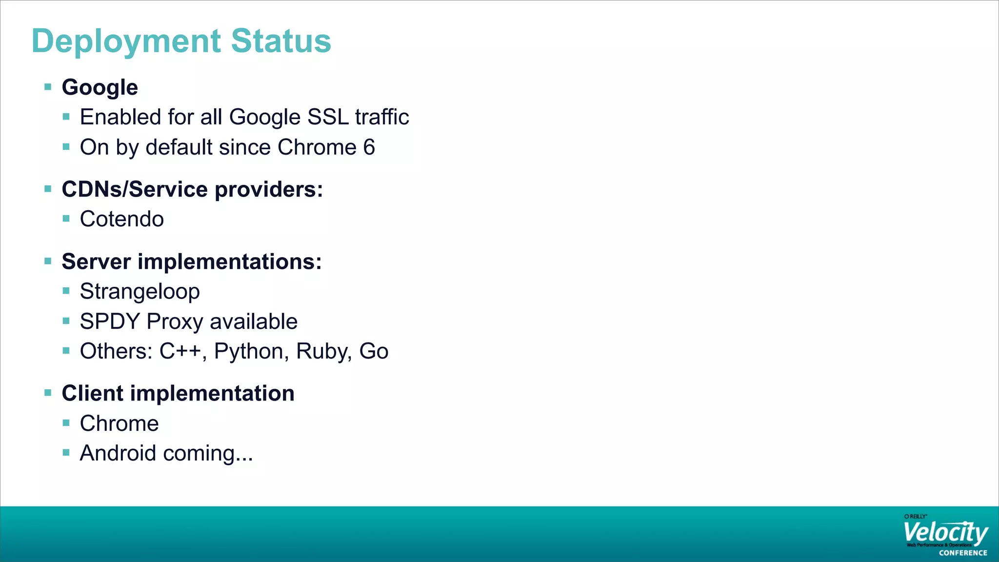 Deployment Status
 Google
   Enabled for all Google SSL traffic
   On by default since Chrome 6
 CDNs/Service providers:
   Cotendo
 Server implementations:
   Strangeloop
   SPDY Proxy available
   Others: C++, Python, Ruby, Go
 Client implementation
   Chrome
   Android coming...
 