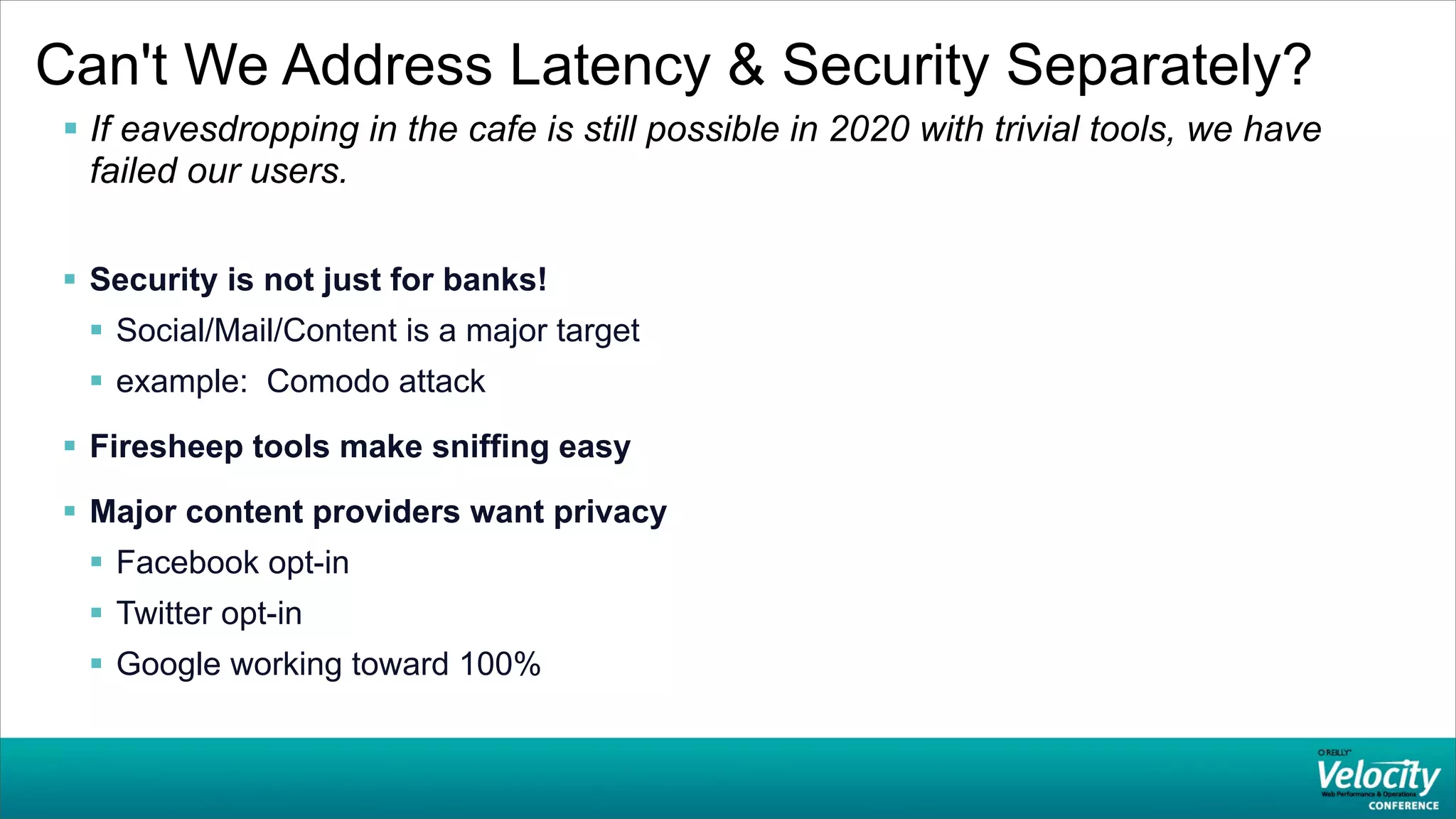 Can't We Address Latency & Security Separately?
  If eavesdropping in the cafe is still possible in 2020 with trivial tools, we have
   failed our users.

  Security is not just for banks!
   Social/Mail/Content is a major target
   example: Comodo attack

  Firesheep tools make sniffing easy
  Major content providers want privacy
   Facebook opt-in
   Twitter opt-in
   Google working toward 100%
 