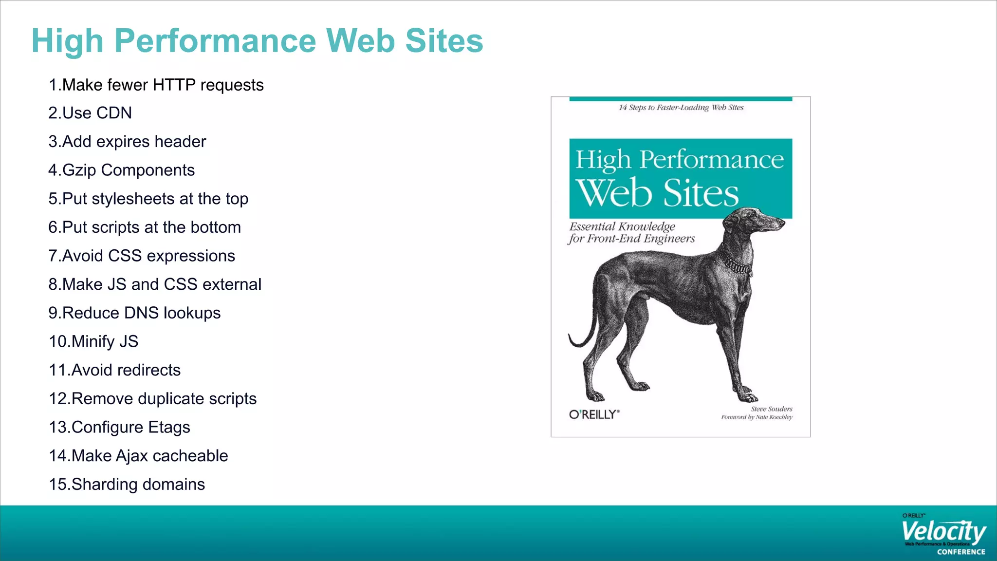High Performance Web Sites
 1.Make fewer HTTP requests
 2.Use CDN
 3.Add expires header
 4.Gzip Components
 5.Put stylesheets at the top
 6.Put scripts at the bottom
 7.Avoid CSS expressions
 8.Make JS and CSS external
 9.Reduce DNS lookups
 10.Minify JS
 11.Avoid redirects
 12.Remove duplicate scripts
 13.Configure Etags
 14.Make Ajax cacheable
 15.Sharding domains
 