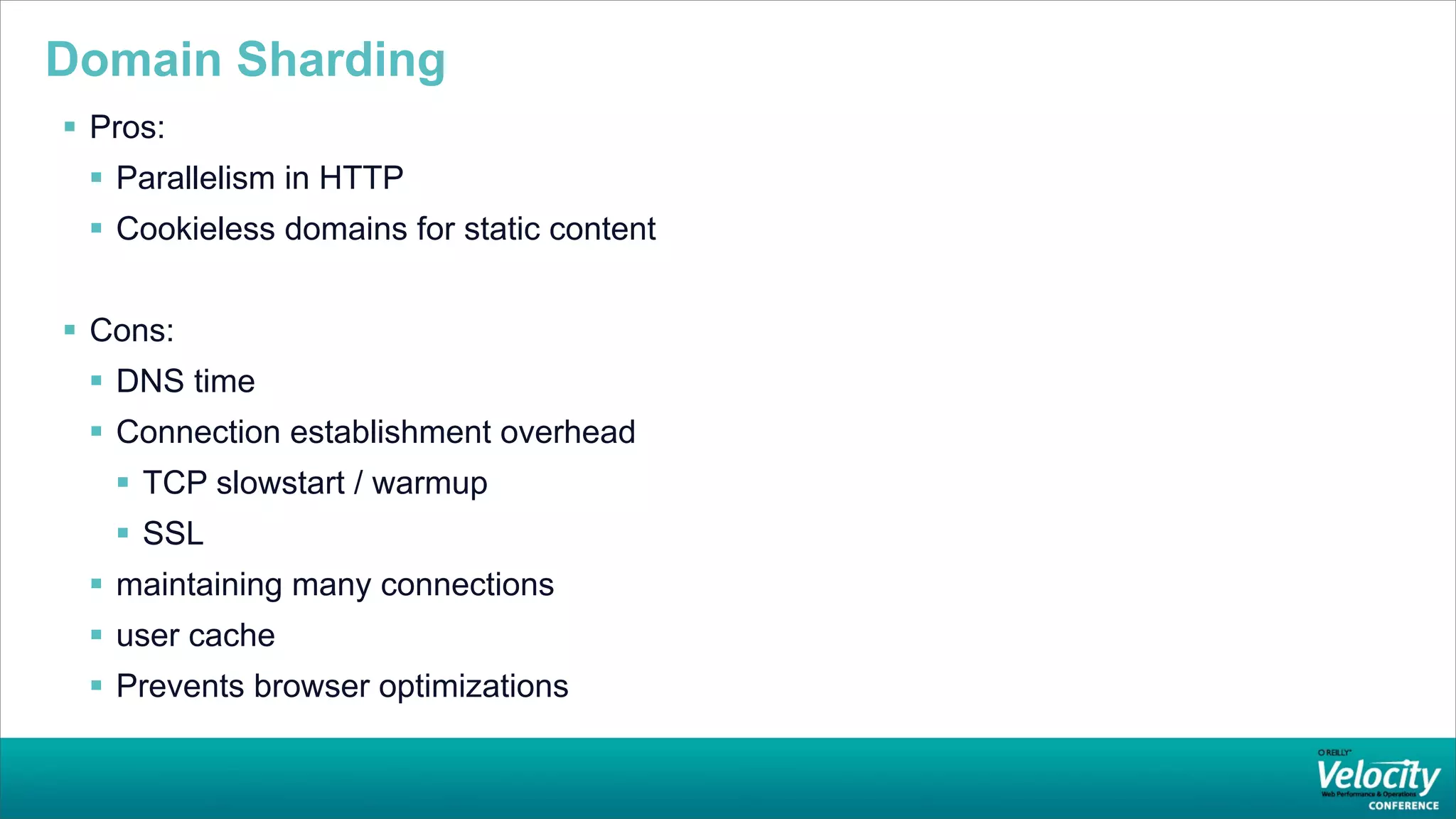 Domain Sharding
 Pros:
  Parallelism in HTTP
  Cookieless domains for static content


 Cons:
  DNS time
  Connection establishment overhead
    TCP slowstart / warmup
    SSL
  maintaining many connections
  user cache
  Prevents browser optimizations
 