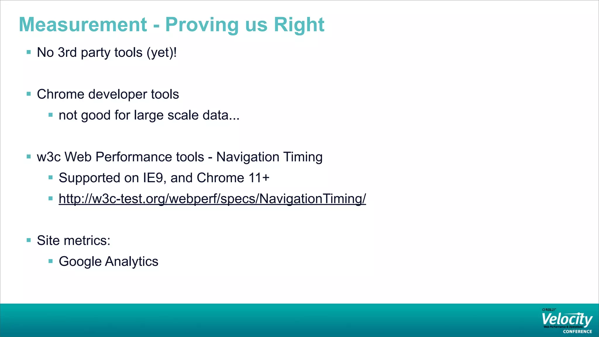 Measurement - Proving us Right
 No 3rd party tools (yet)!


 Chrome developer tools
    not good for large scale data...


 w3c Web Performance tools - Navigation Timing
    Supported on IE9, and Chrome 11+
    http://w3c-test.org/webperf/specs/NavigationTiming/


 Site metrics:
    Google Analytics
 