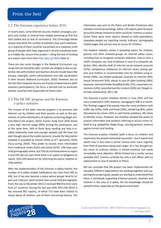 From the field

2.2. The Estonian experience before 2010                               information was sent to the Police and Border Protection who
                                                                       initiated criminal proceedings. Other 170 reports were forward-
In recent years, some Internet security related campaigns, pro-        ed via the InHope network to other countries’ hotlines or police.
jects and studies in Estonia have looked promising at first but        Earlier there were more reports related to child exploitation,
then stalled due to lack of consistency. The chronology below          nowadays people are reporting mostly ‘ordinary’ pornography
reveals that while the number of activities may seem satisfacto-       related pages that are too easy to access for children.
ry, a majority of them could be traced back to a relatively small
group of people who have organized it all and sometimes even           The helpline statistics shows it providing advice for children,
as a hobby-like, leisure-time project – citing the lack of funding     parents and other involved groups on internet safety issues,
as a reason (see more from http://goo.gl/18elp Table 2).               including how to recognize computer addiction, how to limit a
                                                                       child’s computer use, how to behave in case of a computer ad-
There are also some changes in the National Curriculum, e.g.           diction (4%); identity theft of internet social network accounts
using internet should be safer, schools are obliged to discuss po-     (11%); competence imbalance on internet issues among par-
tential risks with children and teachers should include topics like    ents and children or recommended rules for children using In-
privacy, copyright, online self-protection and safe socialisation      ternet (10%); sex-related proposals received on internet (9%);
in their lessons (National Curriculum, 2010). However, due to          sexual harassment (6%); advice in case of cyber bullying (18%);
the fact that computer lessons are mostly complementary (with          excessive internet/mobile broadband bills (7%); unwanted con-
voluntary participation), the focus is blurred and no particular       nections (14%); potential harmful content (20%) etc (Targalt In-
teacher could be held responsible for these tasks.                     ternetis aastaraamat, 2011:18).

                                                                       The Estonian e-police initiative started in June 2011 and has
2.3. The EE SIC program and the Estonian
                                                                       since answered to 3341 requests, averaging to 508 in a month.
     e-police initiative
                                                                       The findings suggest that people have the most problems with
The mission of the Safer internet program is to promote safe           traffic law (23%), theft and fraud (10%), slandering (8%), public
Internet use by children and their parents as well as the pre-         disturbance by minors (6%) as well family problems, 4% relate
vention of online distribution of material containing illegal con-     to identity issues. However, the initiative allowed the police to
tent (About the project, 2010). A prior study from 2010 shows          acquire information and artefacts referring to actual crimes re-
a very high internet usage (99%) among the participants, but           lated to e.g. pedophilia, illegal drugs, missing persons, violence
at the same time, 34% of them deny needing any help in e-              against minors and hacking.
safety (especially male and younger people) and 9% have not
                                                                       The Estonian e-police initiative (with a focus on children and
ever thought about the matter (seniors). Usually the help (when
                                                                       awareness) has proved somewhat successful – but it seems that
needed) is provided by friends (42%) or ICT specialists (35%)
                                                                       adults may in fact need a similar service even more urgently,
(Turu-uuring, 2010). They prefer to receive more information
                                                                       their field of questions being even larger. As it has brought po-
from traditional media (52%) and school (47%). 14% have seen
                                                                       lice closer to ordinary citizens, it should continue, but needs
child pornography online, but 75% do not know where to report
                                                                       remarkably more attention. While Finland has a similar service
it and 14% did not even think there is an option or obligation to
                                                                       available 24/7, Estonia currently has only a sole officer with no
report. Only 12% would act by informing the police, helpline or
                                                                       replacement in case of vacation or illness.
child welfare.
                                                                       We can conclude that the project has been implemented ad-
After the implementation of the Estonian e-safety hotline, the
                                                                       equately. Different organizations are working together and sup-
number of e-safety related notifications has risen from 205 to
                                                                       porting the project goals, people are starting to understand that
609, but it has also become a place where people tend to re-
                                                                       there is somebody supporting Estonian parents, teachers and
port just ‘ordinary’ adult content than actual child pornography.
                                                                       children in the area of e-safety. Yet the knowledge should be
From the July to December 2011 it received 986 first-time visits
                                                                       spread further, especially on the government level.
from 27 countries. During the last year (Feb 2011-Feb 2012) it
has received 861 reports, of which 171 have been related to
sexual abuse of children, one of them concerning Estonia. The



        ing
   earn
                                                                      eLearning Papers • ISSN: 1887-1542 • www.elearningpapers.eu
 eL ers
                          28
                            u
                       ers.e
                   gpap
         .elea
               rnin                                                                                                 n.º 28 • April 2012
 Pap
      www




                                                                                                                                     3
 