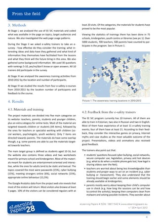 From the field

3.	Methods                                                              least 20 visits. Of the categories, the materials for students have
                                                                        proved to be the most popular.
At Stage I, we analysed the use of EE SIC materials and coded
what was available in the page on topics, target audiences and          Viewing the statistics of trainings there has been done in 75
nature. We also investigated the web page usage patterns.               schools, kindergarten, youth centre or libraries (see pic 1). Over
                                                                        5000 students, 700 teachers, 500 parents have counted to par-
During the Stage II we asked e-safety trainers to take an e-
                                                                        ticipate in the program. See in Picture 1.
survey - how effective do they consider the training; what in-
teresting ideas and data have they gathered and what kind of
information they themselves have facilitated from the lessons
and what they think will the future bring in this area. We also
gathered some background information. We used 30 questions
with rankings 5-10, yes/no/don’t know or open answers. All 10
trainers did participate in the survey.

At Stage III we analysed the awareness training activities from
2010-2012 by the location and number of participants.

At Stage IV we studied the results from four e-safety e-courses
from 2010-2011 by the location number of participants and
feedback to the course.


4.	Results                                                               Picture 1: The awareness training locations in 2010-2012


4.1. Materials and training
                                                                        4.2. Feedback from the e-safety trainers
The project materials are divided into five main categories on
its website: teachers, parents, students and younger children,          The EE SIC program currently has 10 trainers. All of them are
plus an extra category for online tests. Most of the material are       able to train in Estonian, two also in Russian and two in English.
targeted towards children or students (44 items), followed by           Most of them have experience of at least 11 e-safety training
the ones for teachers or specialist working with children (so-          events; four of them have at least 21. According to their feed-
cial workers, psychologists, youth workers). Only 7 items are           back, they consider the interactive games on privacy, Internet
directed towards parents. The materials do have some overlap            myths and case studies as the most valuable outcome of the
though, e.g. some parents are able to use the materials target-         project. Presentations, videos and animations also received
ed towards teachers.                                                    good feedback.

The main target group is defined as students aged 10-16, but            The trainers also point out that:
the website also contains three videos and two worksheets                 •	 students’ questions focused cyber bullying, social networks,
meant for primary school and kindergarten. Most of the materi-               secure computer use, legislation, privacy and lost devices
als meant for students are entertainment-oriented and interac-               (e.g. what to do when a mobile phone gets lost; how legal is
                                                                             sharing videos over the Net);
tive, while the ones for adults tend to be static and textual. The
                                                                          •	 teachers are worried about being less knowledgeable than
topics covered the most were passwords (15%), cyber bullying
                                                                             students and proper ways to act on an incident (e.g. cyber
(15%), meeting strangers online (6%), social networks (15%),                 bullying or -harassment). They also understand that the
appropriate online behaviour (11,5%).                                        training should begin earlier and some elements should be
                                                                             already available at kindergarten;
The Google Analytics data from the project web site reveals that
                                                                          •	 parents mostly worry about keeping their child’s computer
most of the visitors will return. Most visitors also browse at least         use in check (e.g. how long the sessions can be and how
5 pages. 10% of the visitors can be considered regulars with at              to control the activity), keeping their computers clean from
                                                                             malware and solving possible incidents. They wonder about


        ing
   earn
                                                                       eLearning Papers • ISSN: 1887-1542 • www.elearningpapers.eu
 eL ers
                          28
                            u
                       ers.e
                   gpap
         .elea
               rnin                                                                                                  n.º 28 • April 2012
 Pap
      www




                                                                                                                                      4
 