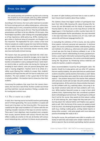 From the field

    the overall passivity and sometimes say that such a training      be aware of cyber bullying and know how to react as well as
    has no point as no one actually cares (e.g. when someone          learn how to teach students about these matters.
    misbehaves online or engages in license infringement).
                                                                      The statistics shows that largest numbers of participants have
According to the trainers, the most useful materials to consider
                                                                      been from Tallinn (28), Harjumaa (9), Lääne-Virumaa (15), Tar-
for future training events are safety-related games, online tests,
                                                                      tumaa (6) and Võrumaa(6) and the islands of Saaremaa and
short videos (up to 5 min), crosswords and tests on paper, short
                                                                      Hiiumaa (both 3). We can see on the map (Picture 1) that the
animations and movies (up to 20 min). They found handbooks,
                                                                      biggest gap is in the heartland, as other counties have only 1-2
presentations and flyers to be less effective. Of the topics, they
                                                                      teachers participated. By the specialisation, the most interested
found digital reputation, cyber bullying and using digital gadgets
                                                                      in the topic have been class teachers (17), ICT (11), math and
as of top importance, while policy (e.g. ACTA), meeting stran-
                                                                      science (8) and Estonian language teachers (5).
gers online or technical setup of computers are thought to be
less important. The explanation for such a choice is that most        In evaluating the usefulness of the e-course, we may outline
Estonian people are unable to grasp too many technical details,       three aspects: technical, personal and awareness. In technical
so the e-safety training should be more behaviour-based. On           aspect, the course contributed to better understanding of tools
the other hand, the more technically literate minority needs          and methods of e-safety (e.g. antiviruses and system updates),
also more technically inclined training.                              a result was also the map of antivirus software in use. In the
                                                                      personal level, overall understanding of privacy, password pro-
The trainers have also pointed out that both the initial inter-
                                                                      tection, searching for information and preventing cyber bullying
est-sparking and follow-up should be stronger, not to make the
                                                                      went up. In overall awareness, the course contributed towards
training an isolated event. Actual work should go on between
                                                                      seeing the ‘big picture’ by introducing various materials and
teachers and students in every subsequent lesson. Some teach-
                                                                      studies for teachers, students and parents.
ers tend to take an overtly active role during the training (at-
tempting to teach others), some are passive (doing their own          Some recommendations issued by the participants were: the
work or leaving altogether). Teachers tend to be afraid of e-         teacher should try to play games and use other ICT solutions
safety issues (fearing their inability to answer their students’      that are used by students, the same tools that are used to teach
questions) and hope that they will not have to really faces such      students should be used by teachers themselves as well. Native
situations. The main problem is that a great deal of the fears        language training videos were asked for to also include technical
is actually justified – the teachers tend to know less than their     aspects – the problem being that if the teacher feels awkward
students.                                                             with some task, he/she will not take risks with activities actively
                                                                      involving students. At the same time, those activities that teach-
Concerning the problems that arose from the trainers them-
                                                                      ers felt confident with (e.g. watching videos, discussing or do-
selves, the main one is lack of time. As their number was limited
                                                                      ing simpler practical tasks) did not have problems with inclu-
and they hold their real job elsewhere, finding a suitable time
                                                                      sion. While teachers favoured surveys as a way to learn what
for training was a serious issue.
                                                                      students think, implementing them was considered a problem
                                                                      (both methodological and technical). The participants confessed
4.3.	The e-course on e-safety                                         that if not for the course, they would not think about e-safety
                                                                      at all (and realising this, were happy that they took part in it),
In total, the e-learning course has had 85 teachers participating
                                                                      learning about the national hotline and helpline was appreci-
and 57 of them graduating. The course duration is 6 weeks (20
                                                                      ated as well. Still, the format of the course (six weeks) proved
hours) and it has been run four times by 2011. The course was
                                                                      to be too short, not allowing the graduates to start independent
created by the Tiger Leap Foundation’s ICT trainers with the aim
                                                                      work (e.g. creating e-safety games, writing related reports or
of giving a broader overview of the topic to common teachers.
                                                                      doing online surveys) – only some people with more extensive
There were 7 main objectives: learn to protect one’s computer
                                                                      previous knowledge felt ready to do it.
from viruses, become familiar with various Internet sites that
reflect e-safety, be smarter on the net, be familiar with various     During the course, the participants were able to compile a col-
social networking sites, and learn to choose secure passwords,        lection of web links and create some simpler materials for stu-
                                                                      dents or parents. Due to constant overloading, teachers possess



        ing
   earn
                                                                     eLearning Papers • ISSN: 1887-1542 • www.elearningpapers.eu
 eL ers
                          28
                            u
                       ers.e
                   gpap
         .elea
               rnin                                                                                                n.º 28 • April 2012
 Pap
      www




                                                                                                                                    5
 
