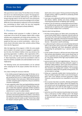 From the field

little spare time to read or study. This led often to loss of motiva-         (both online and on paper). Filming and disseminating talks
tion due to not understanding tasks or goals). The language bar-              of good trainers might be preferred to producing printed
rier still exists and should be addressed (e.g. with subtitles on             handbooks and flyers;
foreign-language videos). On the other hand, some participants             •	 main topic to be addressed could be new technologies (mo-
                                                                              bile phones, tablets), identity and privacy management,
would have preferred more technical knowledge to be included.
                                                                              choosing good passwords and fighting cyber bullying;
While the course attempted to implement community feedback
                                                                           •	 ordinary users do need (non-complicated) technical materi-
(e.g. commenting on others’ work), this was only marginally
                                                                              als. A preferred way would be simulations and games (al-
used (as a number of participants actively disliked it).                      lowing hands-on experience with suitable guidance on e.g.
                                                                              how to remove malware from a computer).
5.	Discussion                                                            Second, about training delivery:
When analysing recent processes in e-safety in Estonia, we                 •	 the best covered regions are Tallinn with surrounding Har-
could draw a line at the EE SIC program. Before 2010, e-safety                jumaa County. While Tallinn is important, Internet covers all
activities were unsystematic and mostly led by volunteers. The                the country, thus there exists a strong need for training out-
workgroup at the Ministry of Social Affairs united a number of                side large cities, especially in the Estonian heartland. During
                                                                              the final stages of the projects, trainings were held in public
people but there was no central coordination – rather, the ac-
                                                                              libraries – the practice is worth continuing;
tivists shared information about their activities without fitting
                                                                           •	 e-safety training for ordinary users should be kept delivered
them into the ‘big picture’.                                                  both in face-to-face and e-course form. Different counties
                                                                              should be addressed with local educational authorities
After the beginning of the program in 2010, the same people
                                                                              coordinating the participation (e.g. 5 persons from every
were included in the project council or engaged as supporters,                school);
but this time, the Children’s Welfare Union was elected as the             •	 as the number of trainers is still low and most of them hold
governing organisation. In addition, other organisations (ISP-s,              their primary jobs elsewhere, every county should have at
Parents’ Union, and Tiger Leap Foundation) were also brought                  least 1-2 specialists who are also qualified as e-safety train-
in. Most importantly, a youth panel was assembled in order to                 ers. The trainer network of the Tiger Leap Foundation could
keep the activities acceptable and understandable for the main                be used for this;
target group.                                                              •	 parents tend to be the most neglected group – they are un-
                                                                              able to help their children and keep asking for support in
The following trends and recommendations can be outlined                      handling e-safety problems. There is also some resentment,
when analysing the EE SIC project activities from the last 1.5                seeing no point in reporting the problem as there is no vis-
                                                                              ible mechanism for dealing with incidents. The knowledge
years.
                                                                              and practical e-safety skills vary greatly among parents, but
First, about creating the necessary materials:                                are very weak on average;
                                                                           •	 follow-up is especially needed when training teachers, as
  •	 the initially proposed target group (age 10-16) does not re-
                                                                              they are unable to grasp the matter in just one training pro-
     flect the reality anymore, a more suitable age group to tar-
                                                                              gram. Even if the national curriculum prescribes e-safety
     get should be from 4 to 14. E-safety issues will be faced by
                                                                              measures, ordinary teachers are unqualified to carry them
     children already in their early years. While Estonian parents
                                                                              out;
     consider computers good companions, they are sometimes
     misused as babysitters;                                               •	 the e-courses have been successful, allowing participation
                                                                              also for teachers from the regions where the program has
  •	 more supportive rather than warning/prohibiting materials
                                                                              not reached to yet. But the graduation requirements should
     are needed as the actual skill level of people facing e-dan-
                                                                              be brought more in line with the skills taught, as currently
     gers is lower than expected. Especially needed is guidance
                                                                              some graduation tasks are in fact not covered by the pro-
     on appropriate behaviour (netiquette) as well as pointers
                                                                              gram;
     where to turn in case of a safety incident;
                                                                           •	 while the core of the materials should be kept not too tech-
  •	 while most initial materials had a double approach (enter-
                                                                              nical, a small group of ‘elites’ willing to learn ‘the deeper
     tainment and practical guidelines for children, more theory
                                                                              secrets’ has emerged. Their need should be addressed by
     for adults), the entertainment should be more prominent in
                                                                              an advanced-level e-course carried out by e-safety profes-
     the materials meant for adults as well. Trainers have called
                                                                              sionals;
     for relevant computer games, short films and various tests



        ing
   earn
                                                                        eLearning Papers • ISSN: 1887-1542 • www.elearningpapers.eu
 eL ers
                          28
                            u
                       ers.e
                   gpap
         .elea
               rnin                                                                                                    n.º 28 • April 2012
 Pap
      www




                                                                                                                                        6
 
