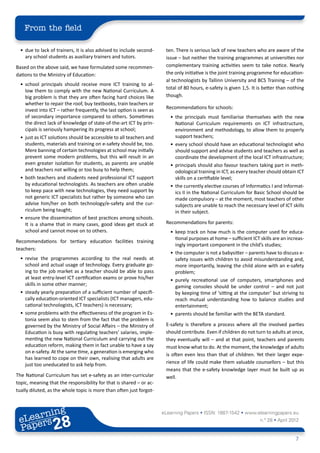 From the field

  •	 due to lack of trainers, it is also advised to include second-     ten. There is serious lack of new teachers who are aware of the
     ary school students as auxiliary trainers and tutors.              issue – but neither the training programmes at universities nor
Based on the above said, we have formulated some recommen-              complementary training activities seem to take notice. Nearly
dations to the Ministry of Education:                                   the only initiative is the joint training programme for education-
                                                                        al technologists by Tallinn University and BCS Training – of the
  •	 school principals should receive more ICT training to al-
                                                                        total of 80 hours, e-safety is given 1,5. It is better than nothing
     low them to comply with the new National Curriculum. A
     big problem is that they are often facing hard choices like        though.
     whether to repair the roof, buy textbooks, train teachers or
     invest into ICT – rather frequently, the last option is seen as    Recommendations for schools:
     of secondary importance compared to others. Sometimes                •	 the principals must familiarise themselves with the new
     the direct lack of knowledge of state-of-the-art ICT by prin-           National Curriculum requirements on ICT infrastructure,
     cipals is seriously hampering its progress at school;                   environment and methodology, to allow them to properly
  •	 just as ICT solutions should be accessible to all teachers and          support teachers;
     students, materials and training on e-safety should be, too.         •	 every school should have an educational technologist who
     Mere banning of certain technologies at school may initially            should support and advise students and teachers as well as
     prevent some modern problems, but this will result in an                coordinate the development of the local ICT infrastructure;
     even greater isolation for students, as parents are unable           •	 principals should also favour teachers taking part in meth-
     and teachers not willing or too busy to help them;                      odological training in ICT, as every teacher should obtain ICT
  •	 both teachers and students need professional ICT support                skills on a certifiable level;
     by educational technologists. As teachers are often unable           •	 the currently elective courses of Informatics I and Informat-
     to keep pace with new technologies, they need support by                ics II in the National Curriculum for Basic School should be
     not generic ICT specialists but rather by someone who can               made compulsory – at the moment, most teachers of other
     advise him/her on both technology/e-safety and the cur-                 subjects are unable to reach the necessary level of ICT skills
     riculum being taught;                                                   in their subject.
  •	 ensure the dissemination of best practices among schools.
     It is a shame that in many cases, good ideas get stuck at          Recommendations for parents:
     school and cannot move on to others.                                 •	 keep track on how much is the computer used for educa-
                                                                             tional purposes at home – sufficient ICT skills are an increas-
Recommendations for tertiary education facilities training
                                                                             ingly important component in the child’s studies;
teachers:
                                                                          •	 the computer is not a babysitter – parents have to discuss e-
  •	 revise the programmes according to the real needs at                    safety issues with children to avoid misunderstanding and,
     school and actual usage of technology. Every graduate go-               more importantly, leaving the child alone with an e-safety
     ing to the job market as a teacher should be able to pass               problem;
     at least entry-level ICT certification exams or prove his/her        •	 purely recreational use of computers, smartphones and
     skills in some other manner;                                            gaming consoles should be under control – and not just
  •	 steady yearly preparation of a sufficient number of specifi-            by keeping time of ‘sitting at the computer’ but striving to
     cally education-oriented ICT specialists (ICT managers, edu-            reach mutual understanding how to balance studies and
     cational technologists, ICT teachers) is necessary;                     entertainment;
  •	 some problems with the effectiveness of the program in Es-           •	 parents should be familiar with the BETA standard.
     tonia seem also to stem from the fact that the problem is
     governed by the Ministry of Social Affairs – the Ministry of       E-safety is therefore a process where all the involved parties
     Education is busy with regulating teachers’ salaries, imple-       should contribute. Even if children do not turn to adults at once,
     menting the new National Curriculum and carrying out the           they eventually will – and at that point, teachers and parents
     education reform, making them in fact unable to have a say         must know what to do. At the moment, the knowledge of adults
     on e-safety. At the same time, a generation is emerging who
                                                                        is often even less than that of children. Yet their larger expe-
     has learned to cope on their own, realising that adults are
     just too uneducated to ask help from.                              rience of life could make them valuable counsellors – but this
                                                                        means that the e-safety knowledge layer must be built up as
The National Curriculum has set e-safety as an inter-curricular         well.
topic, meaning that the responsibility for that is shared – or ac-
tually diluted, as the whole topic is more than often just forgot-



        ing
   earn
                                                                       eLearning Papers • ISSN: 1887-1542 • www.elearningpapers.eu
 eL ers
                          28
                            u
                       ers.e
                   gpap
         .elea
               rnin                                                                                                   n.º 28 • April 2012
 Pap
      www




                                                                                                                                       7
 