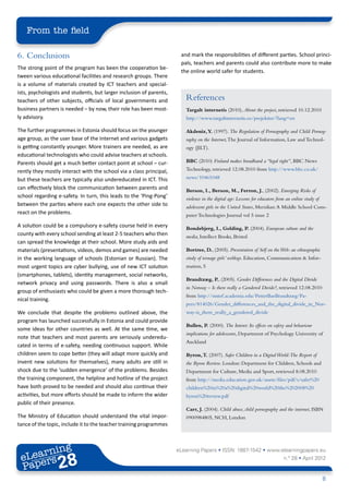 From the field

6.	Conclusions                                                        and mark the responsibilities of different parties. School princi-
                                                                      pals, teachers and parents could also contribute more to make
The strong point of the program has been the cooperation be-
                                                                      the online world safer for students.
tween various educational facilities and research groups. There
is a volume of materials created by ICT teachers and special-
ists, psychologists and students, but larger inclusion of parents,
teachers of other subjects, officials of local governments and          References
business partners is needed – by now, their role has been most-         Targalt internetis (2010), About the project, retrieved 10.12.2010
ly advisory.                                                            http://www.targaltinternetis.ee/projektist/?lang=en

The further programmes in Estonia should focus on the younger           Akdeniz, Y. (1997). The Regulation of Pornography and Child Pornog-
age group, as the user base of the Internet and various gadgets         raphy on the Internet, The Journal of Information, Law and Technol-
is getting constantly younger. More trainers are needed, as are         ogy (JILT).
educational technologists who could advise teachers at schools.
Parents should get a much better contact point at school – cur-         BBC (2010) Finland makes broadband a “legal right”, BBC News
rently they mostly interact with the school via a class principal,      Technology, retrieved 12.08.2010 from http://www.bbc.co.uk/
but these teachers are typically also undereducated in ICT. This        news/10461048
can effectively block the communication between parents and             Berson, I., Berson, M., Ferron, J., (2002). Emerging Risks of
school regarding e-safety. In turn, this leads to the ‘Ping-Pong’       violence in the digital age: Lessons for educators from an online study of
between the parties where each one expects the other side to            adolescent girls in the United States, Meridian: A Middle School Com-
react on the problems.                                                  puter Technologies Journal vol 5 issue 2
A solution could be a compulsory e-safety course held in every          Bondebjerg, I., Golding, P. (2004). European culture and the
county with every school sending at least 2-5 teachers who then         media, Intellect Books, Bristol
can spread the knowledge at their school. More study aids and
materials (presentations, videos, demos and games) are needed           Bortree, D., (2005). Presentation of Self on the Web: an ethnographic
in the working language of schools (Estonian or Russian). The           study of teenage girls’ weblogs. Education, Communication & Infor-
most urgent topics are cyber bullying, use of new ICT solution          mation, 5
(smartphones, tablets), identity management, social networks,
                                                                        Brandtzæg, P., (2005). Gender Differences and the Digital Divide
network privacy and using passwords. There is also a small
                                                                        in Norway – Is there really a Gendered Divide?, retrieved 12.08.2010
group of enthusiasts who could be given a more thorough tech-
                                                                        from http://sintef.academia.edu/PetterBaeBrandtzæg/Pa-
nical training.
                                                                        pers/814026/Gender_differences_and_the_digital_divide_in_Nor-
We conclude that despite the problems outlined above, the               way-is_there_really_a_gendered_divide
program has launched successfully in Estonia and could provide
                                                                        Bullen, P. (2000). The Interet: Its effects on safety and behaviour
some ideas for other countries as well. At the same time, we
                                                                        implications for adolescents, Department of Psychology University of
note that teachers and most parents are seriously underedu-
                                                                        Auckland
cated in terms of e-safety, needing continuous support. While
children seem to cope better (they will adapt more quickly and          Byron, T. (2007). Safer Children in a Digital World:The Report of
invent new solutions for themselves), many adults are still in          the Byron Review. London: Department for Children, Schools and
shock due to the ‘sudden emergence’ of the problems. Besides            Department for Culture, Media and Sport, retrieved 8.08.2010
the training component, the helpline and hotline of the project         from http://media.education.gov.uk/assets/files/pdf/s/safer%20
have both proved to be needed and should also continue their            children%20in%20a%20digital%20world%20the%202008%20
activities, but more efforts should be made to inform the wider         byron%20review.pdf
public of their presence.
                                                                        Carr, J. (2004). Child abuse, child pornography and the internet, ISBN
The Ministry of Education should understand the vital impor-            0900984805, NCH, London
tance of the topic, include it to the teacher training programmes



        ing
   earn
                                                                     eLearning Papers • ISSN: 1887-1542 • www.elearningpapers.eu
 eL ers
                          28
                            u
                       ers.e
                   gpap
         .elea
               rnin                                                                                                           n.º 28 • April 2012
 Pap
      www




                                                                                                                                                     8
 