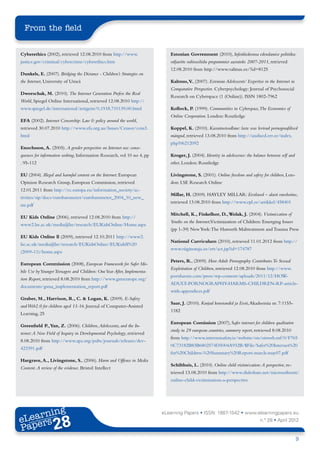From the field


Cyberethics (2002), retrieved 12.08.2010 from http://www.                    Estonian Govrenment (2010), Infoühiskonna edendamise poliitika:
justice.gov/criminal/cybercrime/cyberethics.htm                              väljavõte valitsusliidu programmist aastateks 2007-2011, retrieved
                                                                             12.08.2010 from http://www.valitsus.ee/?id=8125
Dunkels, E. (2007). Bridging the Distance - Children’s Strategies on
the Internet, University of Umeå                                             Kalmus, V (2007). Estonian Adolescents’ Expertise in the Internet in
                                                                                      .,
                                                                             Comparative Perspective. Cyberpsychology: Journal of Psychosocial
Dworschak, M. (2010). The Internet Generation Prefers the Real
                                                                             Research on Cyberspace (1 (Online)). ISSN 1802-7962
World, Spiegel Online International, retrieved 12.08.2010 http://
www.spiegel.de/international/zeitgeist/0,1518,710139,00.html                 Kollock, P. (1999). Communities in Cyberspace,The Economies of
                                                                             Online Cooperation. London: Routledge
EFA (2002). Internet Censorship: Law & policy around the world,
retrieved 30.07.2010 http://www.efa.org.au/Issues/Censor/cens3.              Koppel, K. (2010). Kasvatusteadlane: laste seas levivad pornograafilised
html                                                                         mängud, retrieved 13.08.2010 from http://uudised.err.ee/index.
                                                                             php?06212092
Enochsson, A. (2005). A gender perspective on Internet use: conse-
quences for information seeking, Information Research, vol 10 no 4, pp       Kroger, J. (2004). Identity in adolescence: the balance between self and
. 95-112                                                                     other, London: Routledge

EU (2004). Illegal and harmful content on the Internet: European             Livingstone, S. (2001). Online freedom and safety for children, Lon-
Opinion Research Group, European Commission, retrieved                       don: LSE Research Online
12.01.2011 from http://ec.europa.eu/information_society/ac-
                                                                             Millar, H. (2009). HAYLEY MILLAR: Eestlased – alasti vaoshoitus,
tivities/sip/docs/eurobarometer/eurobarometer_2004_10_new_
                                                                             retrieved 13.08.2010 from http://www.epl.ee/artikkel/458401
ms.pdf
                                                                             Mitchell, K., Finkelhor, D., Wolak, J. (2004). Victimization of
EU Kids Online (2006), retrieved 12.08.2010 from http://
                                                                             Youths on the Internet;Victimization of Children: Emerging Issues
www2.lse.ac.uk/media@lse/research/EUKidsOnline/Home.aspx
                                                                             (pp 1-39) New York: The Haworth Maltreatment and Trauma Press
EU Kids Online ll (2009), retrieved 12.10.2011 http://www2.
                                                                             National Curriculum (2010), retrieved 11.01.2012 from http://
lse.ac.uk/media@lse/research/EUKidsOnline/EUKidsII%20
                                                                             www.riigiteataja.ee/ert/act.jsp?id=174787
(2009-11)/home.aspx
                                                                             Peters, R., (2009). How Adult Pornography Contributes To Sexual
European Commission (2008), European Framework for Safer Mo-
                                                                             Exploitation of Children, retrieved 12.08.2010 from http://www.
bile Use by Younger Teenagers and Children: One Year After, Implementa-
                                                                             pornharms.com/press/wp-content/uploads/2011/12/HOW-
tion Report, retrieved 8.08.2010 from http://www.gsmeurope.org/
                                                                             ADULT-PORNOGRAPHY-HARMS-CHILDREN-RP-article-
documents/gsma_implementation_report.pdf
                                                                             with-appendices.pdf
Graber, M., Harrison, R., C. & Logan, K. (2009). E-Safety
                                                                             Saar, J. (2010). Kurjad konstandid ja Eesti, Akadeemia nr. 7:1155-
and Web2.0 for children aged 11-16. Journal of Computer-Assisted
                                                                             1182
Learning, 25
                                                                             European Comission (2007), Safer internet for children qualitative
Greenfield P., Yan, Z. (2006). Children, Adolescents, and the In-
                                                                             study in 29 european countries, summery report, retrieved 8.08.2010
ternet: A New Field of Inquiry in Developmental Psychology, retrieved
                                                                             from http://www.internetsafety.ie/website/ois/oisweb.nsf/0/F765
8.08.2010 from http://www.apa.org/pubs/journals/releases/dev-
                                                                             0C73182B83B6802574D5004A932B/$File/Safer%20Internet%20
423391.pdf
                                                                             for%20Children-%20Summary%20Report-march-may07.pdf
Hargrave, A., Livingstone, S., (2006). Harm and Offence in Media
                                                                             Schilthuis, L. (2010). Online child victimization: A perspective, re-
Content. A review of the evidence. Bristol: Intellect
                                                                             trieved 13.08.2010 from http://www.slideshare.net/microsofteesti/
                                                                             online-child-victimization-a-perspective




       ing
  earn
                                                                          eLearning Papers • ISSN: 1887-1542 • www.elearningpapers.eu
eL ers
                        28
                          u
                     ers.e
                 gpap
       .elea
             rnin                                                                                                               n.º 28 • April 2012
Pap
    www




                                                                                                                                                        9
 