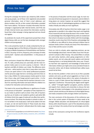 From the field


During the campaign the banner was clicked by 2281 children                           in the process of education and the actual usage. As main rea-
and young people, out of those 1211 registered and provided                           sons lack of technical equipment in classrooms and at children’s
personal information, most of them e-mail addresses and                               living places are named, however we would like suggest that
phone numbers, but 36, as their contact information, provided                         such factors as lack of methodological guidance on how to use
their home address. The banner included information that the                          media critically and safely are more significant.
campaign is organised by Safer Internet Centre, and if the site
                                                                                      Fortunately only 10% of teachers think that media usage is not
of Safer Internet Centre was entered the information could be
                                                                                      appropriate or possible in the subject they teach and hopefully
found that a fake campaign is being organised and one should
                                                                                      future researches will only show decrease in this number. Teach-
not register.
                                                                                      ers acknowledge that critical digital literacy skills are needed and
As predicted, the results of this experiment proved that critical                     that school is the place to provide children with this knowledge,
digital literacy skills are not the best developed skills amongst                     meantime results show that 51% of teachers acknowledge that
children and young people.                                                            it is difficult or very difficult to show and teach children how to
                                                                                      evaluate media content critically and check if the information is
This is also proved by results of a study conducted by the Lat-
                                                                                      true or false and the source is trustful.
vian Language Agency of the Ministry of Education and Science
in Latvia on Media Competence of Schoolchildren and Teachers                          From our visits to schools, when organising seminars, we see
in 20112, focusing on forms, frequency, aims and ways of media                        that knowledge about basic internet safety issues from the per-
used by both – teachers and schoolchildren – in the process of                        sonnel in schools is often missing – the content filters in schools
education.                                                                            are used rarely, teachers, when giving assignments on infor-
                                                                                      mation search, are not using safe search options and internet
Main conclusions showed that different types of media (inter-
                                                                                      browsing history is not being deleted after every user. If teach-
net, TV, radio, printed press) are used daily and the most im-
                                                                                      ers had their own experience and knowledge of what kind of
portant media used, to no one’s surprise, is internet – 91% of
                                                                                      information children just might come across and what threats to
teachers and 86% of children use it daily. The difference starts
                                                                                      encounter online, lack of above mentioned basic safety issues
with aims – while teachers claim that in cases when more than
                                                                                      would not be there.
3 hours are spent online it is for work/ professional purposes
and for personal usage internet is not being used more than an                        We see that the problem is there and to try to find a possible
hour a day; children for study purposes mostly spend no more                          solution and come up with actual suggestions on how to inte-
than 1 hour a day, and if longer period is spent online – it is for                   grate critical digital literacy skills in the system of education in
personal interests. This shows that for teachers internet is a me-                    Latvia as a part of Safer Internet Day Celebration in Latvia we
dium for searching information and work while for children it is                      organised a Conference “Discovering the digital world togeth-
a medium for interaction and communication.                                           er... safely!” It brought together youngsters, parents, teachers
                                                                                      and experts from industry and universities to discuss the lack
This leads to the second big difference in significance of media
                                                                                      of usage of modern technologies in the educational process in
in the process of education – perception of how important it is
                                                                                      Latvian schools and discuss the absence of critical digital literacy
to use media to perform well at school. Only 15% of teachers
                                                                                      and media competence skills amongst children and teachers.
say that use of media is not needed to perform well while 58%
of children think that usage of media will not affect their perfor-                   The main conclusion of the discussions of the conference was
mance at school. This shows the situation in schools in Latvia – if                   that in the current system of Education in Latvia needs to be
it is not written in the study book, it will not be asked in the test                 changed. Media education and development of critical digital
or exam, so I do not need to know it! These results also show                         literacy skills should become a part of the educational process
the gap between the teacher’s attitude about the media usage                          as we are living in the society driven by technologies and infor-
                                                                                      mation.

2	   Study of Latvian Language Agency is accessuble here (in Latvian): http://www.    Some of the conclusions coming from the Conference experts
     bilingvals.lv/uploads_docs/BISS_Mediju_komptence_2011_1323249632.                include:
     pdf



            ing
       earn
                                                                                     eLearning Papers • ISSN: 1887-1542 • www.elearningpapers.eu
     eL ers
                            28
                              u
                         ers.e
                     gpap
           .elea
                 rnin                                                                                                               n.º 28 • April 2012
     Pap
        www




                                                                                                                                                     2
 