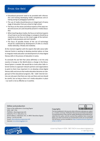 From the field

 •	 Educational personnel need to be provided with informa-
    tion and training developing media competences and al-
    lowing seeing its pedagogical potential.
 •	 The use of media should become an integral part of every
    stage of education from pre-school to high-school.
 •	 The focus on the values and ethical aspects of the ways me-
    dia and sources are used should be present in media educa-
    tion.
 •	 When teaching about media, the focus on technical aspects
    of just how to use the technology or a program should be as
    important as the focus on the smart usage of the technol-
    ogy for study purposes and one’s benefit.
 •	 The focus of possible threats of the use of technology
    should be substituted by development of skills to choose
    media rationally, critically and creatively.
At the moment together with the experts Net-Safe Latvia Safer
Internet Centre is working to develop practical advice on how
to integrate media education and development of critical digital
literacy skills in the process of education in Latvia.

To conclude this we feel that Latvia definitely is not the only
country in Europe or the World where a change in the Educa-
tional System is needed. We would like to invite other Safer In-
ternet Centres to approach relevant partners and organisations
to point to them how important it is to develop critical digital
literacy skills and ensure that media education becomes an inte-
gral part of the educational programs. We – Safer Internet Cen-
tres can only warn that there are risks out there and one should
be careful, but as long as there isn’t media education in place
– our work is not as effective as it could be.




   Edition and production
   Name of the publication: eLearning Papers                         Copyrights
   ISSN: 1887-1542
                                                                     The texts published in this journal, unless otherwise indicated, are subject
   Publisher: elearningeuropa.info
                                                                     to a Creative Commons Attribution-Noncommercial-NoDerivativeWorks
   Edited by: P.A.U. Education, S.L.                                 3.0 Unported licence. They may be copied, distributed and broadcast pro-
   Postal address: c/Muntaner 262, 3r, 08021 Barcelona (Spain)       vided that the author and the e-journal that publishes them, eLearning
   Phone: +34 933 670 400                                            Papers, are cited. Commercial use and derivative works are not permitted.
   Email: editorial@elearningeuropa.info                             The full licence can be consulted on http://creativecommons.org/licens-
   Internet: www.elearningpapers.eu                                  es/by-nc-nd/3.0/




        ing
   earn
                                                                   eLearning Papers • ISSN: 1887-1542 • www.elearningpapers.eu
 eL ers
                          28
                            u
                       ers.e
                   gpap
         .elea
               rnin                                                                                                        n.º 28 • April 2012
 Pap
      www




                                                                                                                                                3
 