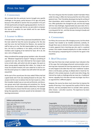 From the field

2. 	Commentary                                                       The ironic thing was that the Canadian student had taken Hilary
                                                                     under her wing; in effect she had assumed the role of the online
We conclude that this particular learner brought very specific
                                                                     pastoral tutor. Their friendship developed during the writing of
challenges to the group, partly because of his age and partly
                                                                     their dissertation, which resulted in Hilary re-assessing her fu-
because of the attitude to women that are prevalent in his part
                                                                     ture. After graduation she changed her job, and she was happy
of India (particularly among the ageing population). Via the em-
                                                                     with her new challenges. Approximately two years later, the tu-
ployment of a younger peer learner, we were able to empower
                                                                     tor received a letter from Hilary, saying that the course had been
this learner to question his own beliefs and his own doubts
                                                                     a turning point for her...and that she was moving to Canada and
about his abilities.
                                                                     felt ten years younger!

3.	 Learner in Africa                                                4.	Commentary
A female learner named Hilary expressed dissatisfaction when
                                                                     For Hilary, the course was a life-changing success, but the whole
the tutor asked her how the course was going so far. She also
                                                                     situation had needed to be handled extremely carefully. Al-
said that once she had finished her Masters, she wanted her
                                                                     though there was an element of peer assistance to this matter,
staff to look up to her. She felt downtrodden by her organisa-
                                                                     it seems apparent that e-learning was also used in a pastoral
tion; she had no confidence in her ability, and felt her team
                                                                     context. One student showed empathy for an older member of
members were laughing at her behind her back. All in all, she
                                                                     the virtual group, empowering her to strive for her goals in the
was a very unhappy person.
                                                                     meantime.
Hilary considered the younger group members rude; she would
ask, “Whatever happened to respect?” Taking on something of          5.	 Brief Discussion
a pastoral care role, the tutor informed her that respect needs
                                                                     We hope that these two simple examples have indicated a few
to be on both sides, with which she did not agree. She went on
                                                                     of the ways that technology-enhanced communication and e-
about young people respecting their elders. So, trying to and
                                                                     learning have improved the learning experiences of two learn-
move the situation forward, the tutor asked her to lead an on-
                                                                     ers who happen to be older than the more ‘traditional’ student.
line discussion group on a subject area with which she was well
                                                                     (Here is not the place, perhaps, to debate what is meant by ‘tra-
acquainted.
                                                                     ditional’ in this context anymore. As with most other things, the
At the start of her second year the tutor asked if Hilary had had    Internet has made us challenge what we mean by a ‘traditional’
a good break and if she was looking forward to the year. The         learner; arguably, he or she does not exist any longer: but this is
answers led the tutor to believe that she had moved on a little.     an argument for a different paper!)
One Canadian student was an out-and-out feminist, and discus-
                                                                     However, the course has done much more than to improve the
sion groups were both interesting and sometimes fun. During
                                                                     quality of learning: it has improved the quality of life for these
one discussion, the Canadian student called Hilary ‘hen pecked’
                                                                     learners, and has prompted them to consider other opinions,
- and this became a lesson that the tutor could use, the message
                                                                     other choices – and other countries. The experience has been
being that pejorative comments would not be tolerated in the
                                                                     transformational.
learning environment.



   Edition and production
   Name of the publication: eLearning Papers                          Copyrights
   ISSN: 1887-1542
                                                                      The texts published in this journal, unless otherwise indicated, are subject
   Publisher: elearningeuropa.info
                                                                      to a Creative Commons Attribution-Noncommercial-NoDerivativeWorks
   Edited by: P.A.U. Education, S.L.                                  3.0 Unported licence. They may be copied, distributed and broadcast pro-
   Postal address: c/Muntaner 262, 3r, 08021 Barcelona (Spain)        vided that the author and the e-journal that publishes them, eLearning
   Phone: +34 933 670 400                                             Papers, are cited. Commercial use and derivative works are not permitted.
   Email: editorial@elearningeuropa.info                              The full licence can be consulted on http://creativecommons.org/licens-
   Internet: www.elearningpapers.eu                                   es/by-nc-nd/3.0/




        ing
   earn
                                                                    eLearning Papers • ISSN: 1887-1542 • www.elearningpapers.eu
 eL ers
                          29
                            u
                       ers.e
                   gpap
         .elea
               rnin                                                                                                        n.º 29 • June 2012
 Pap
      www




                                                                                                                                                 2
 
