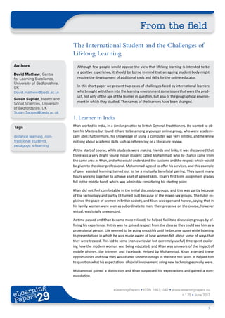 From the field
                              The International Student and the Challenges of
                              Lifelong Learning
Authors                         Although few people would oppose the view that lifelong learning is intended to be
                                a positive experience, it should be borne in mind that an ageing student body might
David Mathew, Centre
for Learning Excellence,        require the development of additional tools and skills for the online educator.
University of Bedfordshire,
                                In this short paper we present two cases of challenges faced by international learners
UK
David.mathew@beds.ac.uk         who brought with them into the learning environment some issues that were the prod-
                                uct, not only of the age of the learner in question, but also of the geographical environ-
Susan Sapsed, Health and
                                ment in which they studied. The names of the learners have been changed.
Social Sciences, University
of Bedfordshire, UK
Susan.Sapsed@beds.ac.uk
                              1. Learner in India
Tags                          Khan worked in India, in a similar practice to British General Practitioners. He wanted to ob-
                              tain his Masters but found it hard to be among a younger online group, who were academi-
distance learning, non-       cally able; furthermore, his knowledge of using a computer was very limited, and he knew
traditional students,         nothing about academic skills such as referencing or a literature review.
pedagogy, e-learning
                              At the start of course, while students were making friends and links, it was discovered that
                              there was a very bright young Indian student called Mohammad, who by chance came from
                              the same area as Khan, and who would understand the customs and the respect which would
                              be given to the older professional. Mohammad agreed to offer his services, and this example
                              of peer assisted learning turned out to be a mutually beneficial pairing. They spent many
                              hours working together to achieve a set of agreed skills. Khan’s first term assignment grades
                              fell in the middle band, which was admirable considering his starting point.

                              Khan did not feel comfortable in the initial discussion groups, and this was partly because
                              of the technology and partly (it turned out) because of the mixed-sex groups. The tutor ex-
                              plained the place of women in British society, and Khan was open and honest, saying that in
                              his family women were seen as subordinate to men; their presence on the course, however
                              virtual, was totally unexpected.

                              As time passed and Khan became more relaxed, he helped facilitate discussion groups by of-
                              fering his experience. In this way he gained respect from the class as they could see him as a
                              professional person. Life seemed to be going smoothly until he became upset while listening
                              to presentations in which he was made aware of how women felt about some of ways that
                              they were treated. This led to some (non-curricular but extremely useful) time spent explor-
                              ing how the modern woman was being educated, and Khan was unaware of the impact of
                              mobile phones, the Internet and Facebook. Helped by Muhammad, Khan assessed these
                              opportunities and how they would alter understandings in the next ten years. It helped him
                              to question what his expectations of social involvement using new technologies really were.

                              Muhammad gained a distinction and Khan surpassed his expectations and gained a com-
                              mendation.


       ing
  earn
                                                         eLearning Papers • ISSN: 1887-1542 • www.elearningpapers.eu
eL ers
                       29
                         u
                    ers.e
                gpap
      .elea
            rnin                                                                                       n.º 29 • June 2012
Pap
   www




                                                                                                                        1
 
