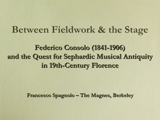 Between Fieldwork & the Stage Federico Consolo (1841-1906) and the Quest for Sephardic Musical Antiquity in 19th-Century Florence Francesco Spagnolo – The Magnes, Berkeley 