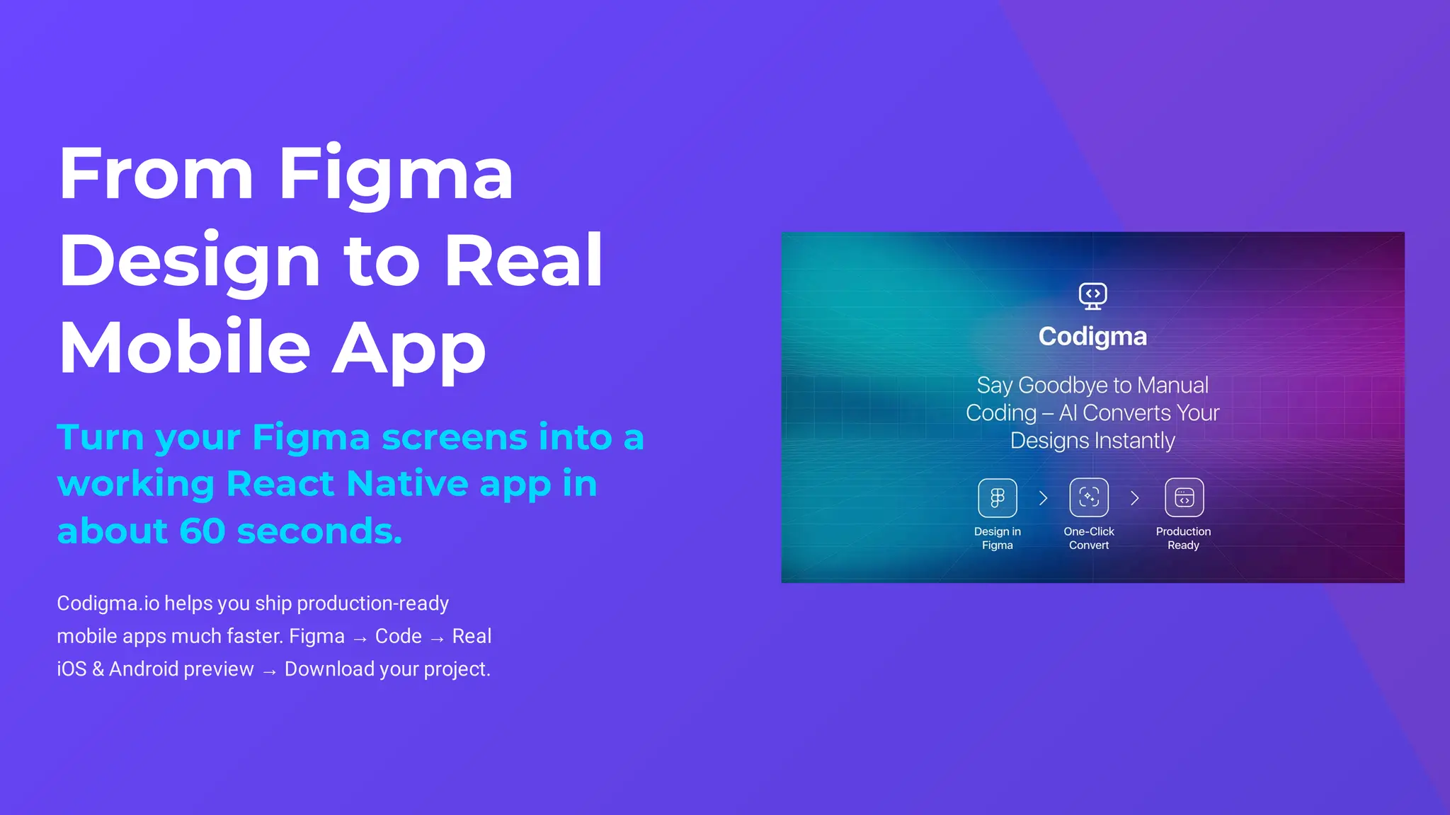From Figma
Design to Real
Mobile App
Turn your Figma screens into a
working React Native app in
about 60 seconds.
Codigma.io helps you ship production-ready
mobile apps much faster. Figma → Code → Real
iOS & Android preview → Download your project.
 