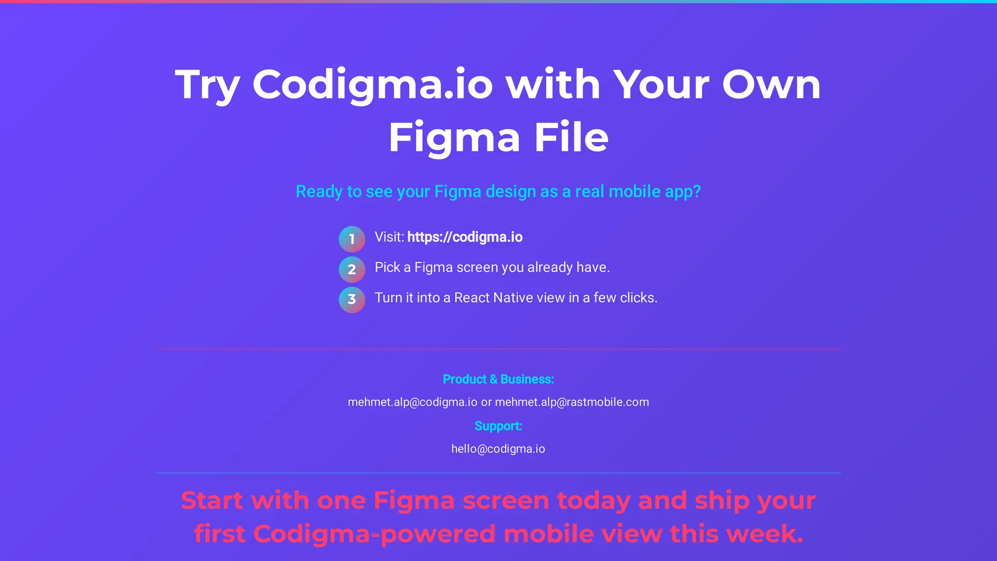 Try Codigma.io with Your Own
Figma File
Ready to see your Figma design as a real mobile app?
Product & Business:
mehmet.alp@codigma.io or mehmet.alp@rastmobile.com
Support:
hello@codigma.io
Start with one Figma screen today and ship your
first Codigma-powered mobile view this week.
Visit: https://codigma.io
1
Pick a Figma screen you already have.
2
Turn it into a React Native view in a few clicks.
3
 