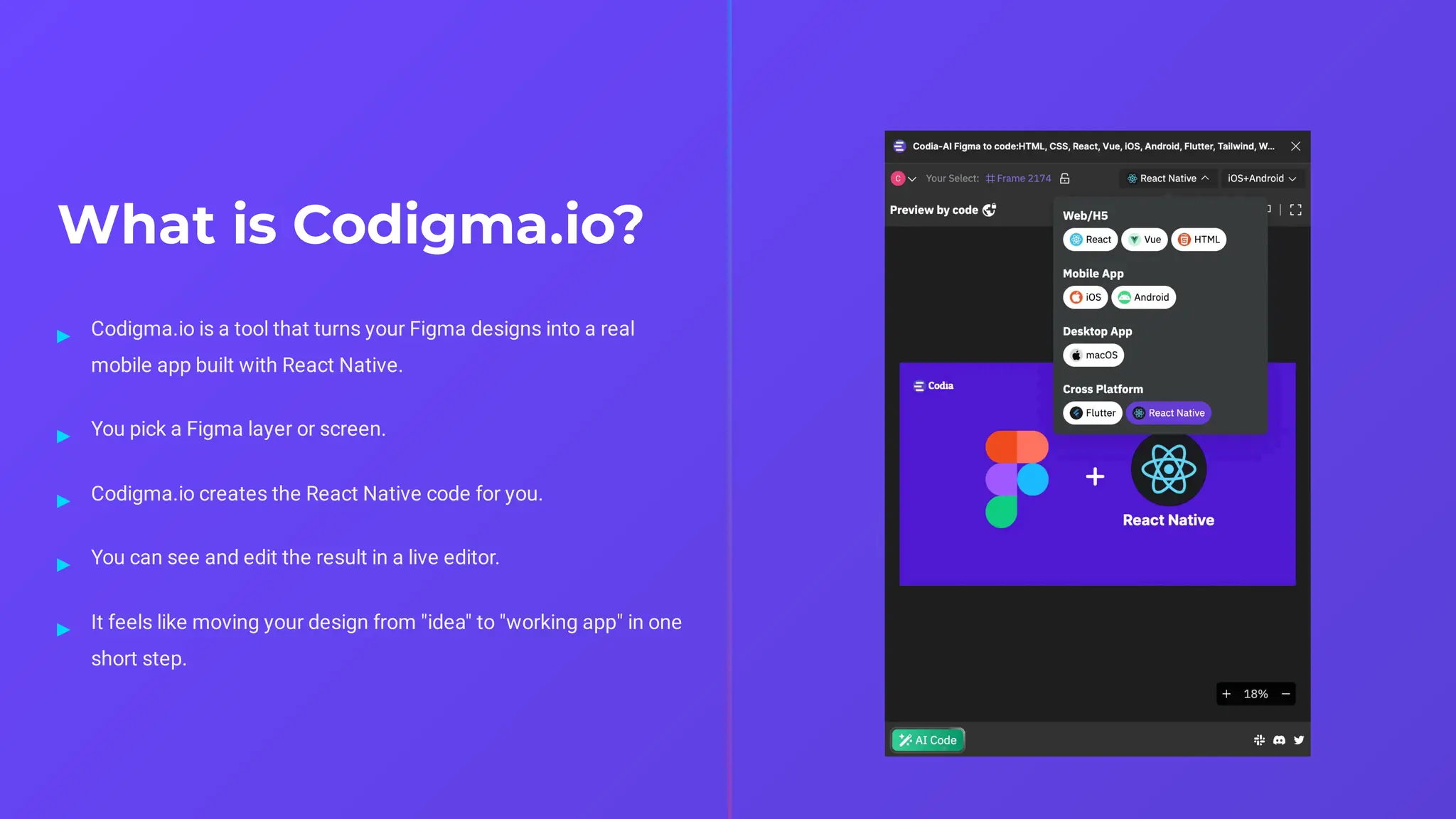 What is Codigma.io?
Codigma.io is a tool that turns your Figma designs into a real
mobile app built with React Native.
▸
You pick a Figma layer or screen.
▸
Codigma.io creates the React Native code for you.
▸
You can see and edit the result in a live editor.
▸
It feels like moving your design from "idea" to "working app" in one
short step.
▸
 