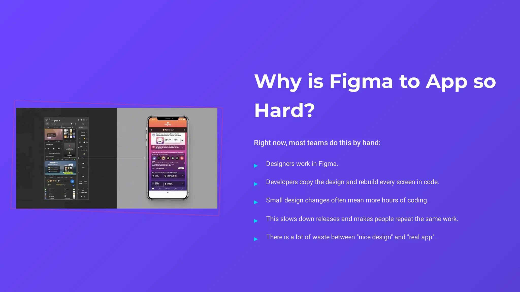 Why is Figma to App so
Hard?
Right now, most teams do this by hand:
Designers work in Figma.
▸
Developers copy the design and rebuild every screen in code.
▸
Small design changes often mean more hours of coding.
▸
This slows down releases and makes people repeat the same work.
▸
There is a lot of waste between "nice design" and "real app".
▸
 