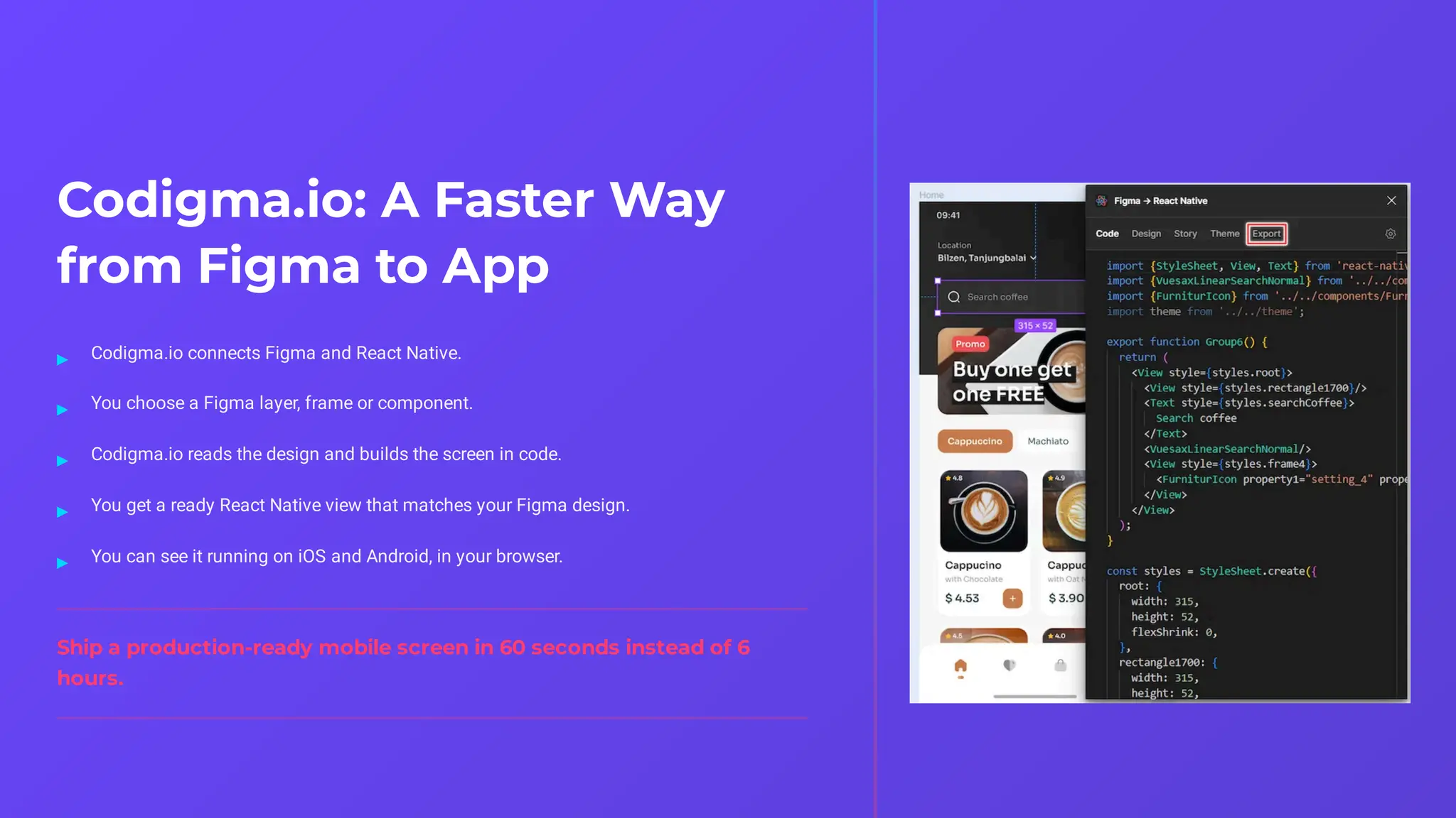 Codigma.io: A Faster Way
from Figma to App
Ship a production-ready mobile screen in 60 seconds instead of 6
hours.
Codigma.io connects Figma and React Native.
▸
You choose a Figma layer, frame or component.
▸
Codigma.io reads the design and builds the screen in code.
▸
You get a ready React Native view that matches your Figma design.
▸
You can see it running on iOS and Android, in your browser.
▸
 