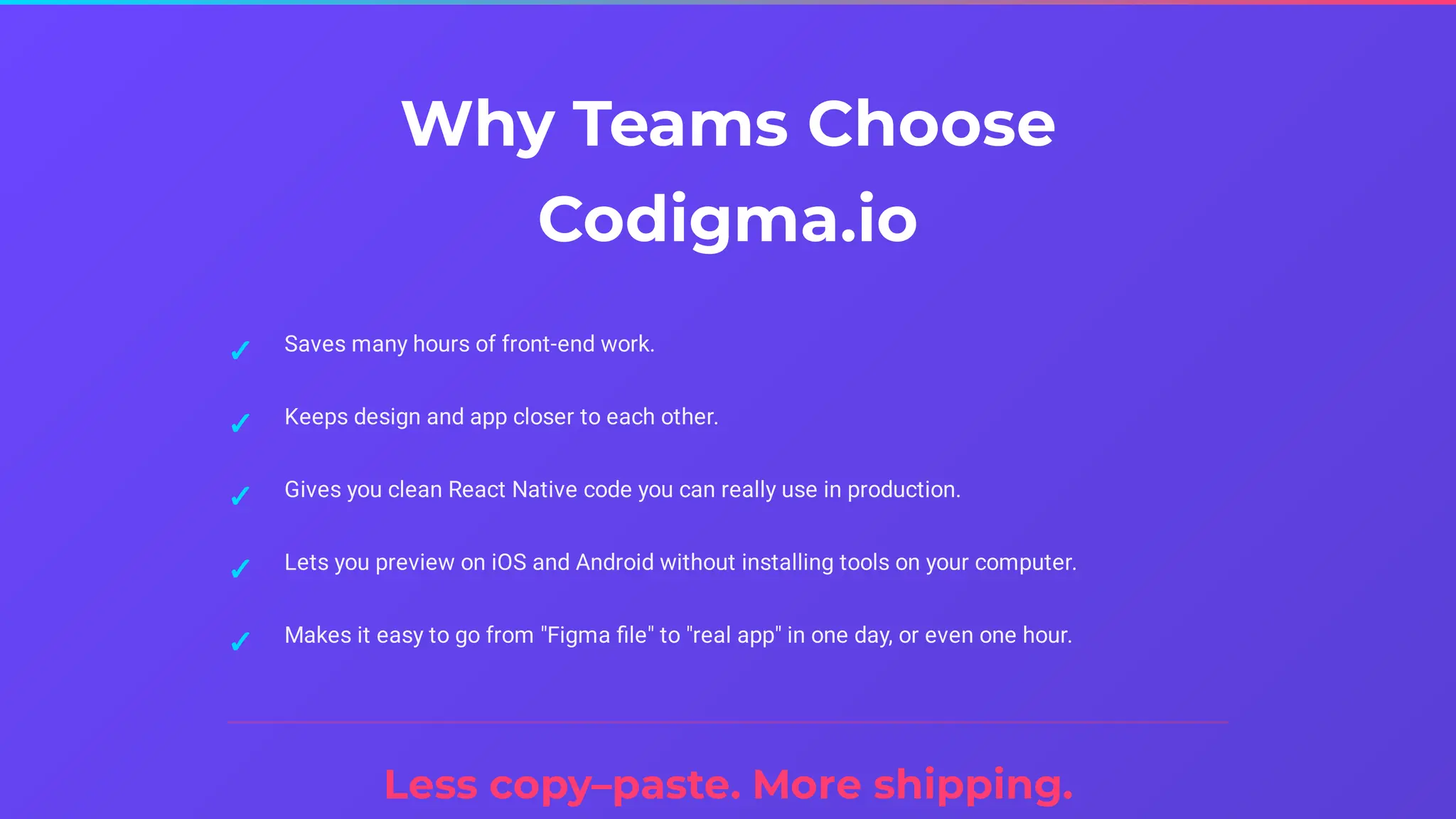 Why Teams Choose
Codigma.io
Less copy–paste. More shipping.
Saves many hours of front-end work.
✓
Keeps design and app closer to each other.
✓
Gives you clean React Native code you can really use in production.
✓
Lets you preview on iOS and Android without installing tools on your computer.
✓
Makes it easy to go from "Figma file" to "real app" in one day, or even one hour.
✓
 