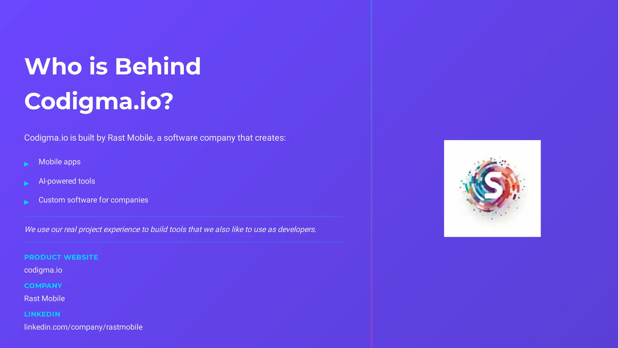 Who is Behind
Codigma.io?
Codigma.io is built by Rast Mobile, a software company that creates:
We use our real project experience to build tools that we also like to use as developers.
PRODUCT WEBSITE
codigma.io
COMPANY
Rast Mobile
LINKEDIN
linkedin.com/company/rastmobile
Mobile apps
▸
AI-powered tools
▸
Custom software for companies
▸
 