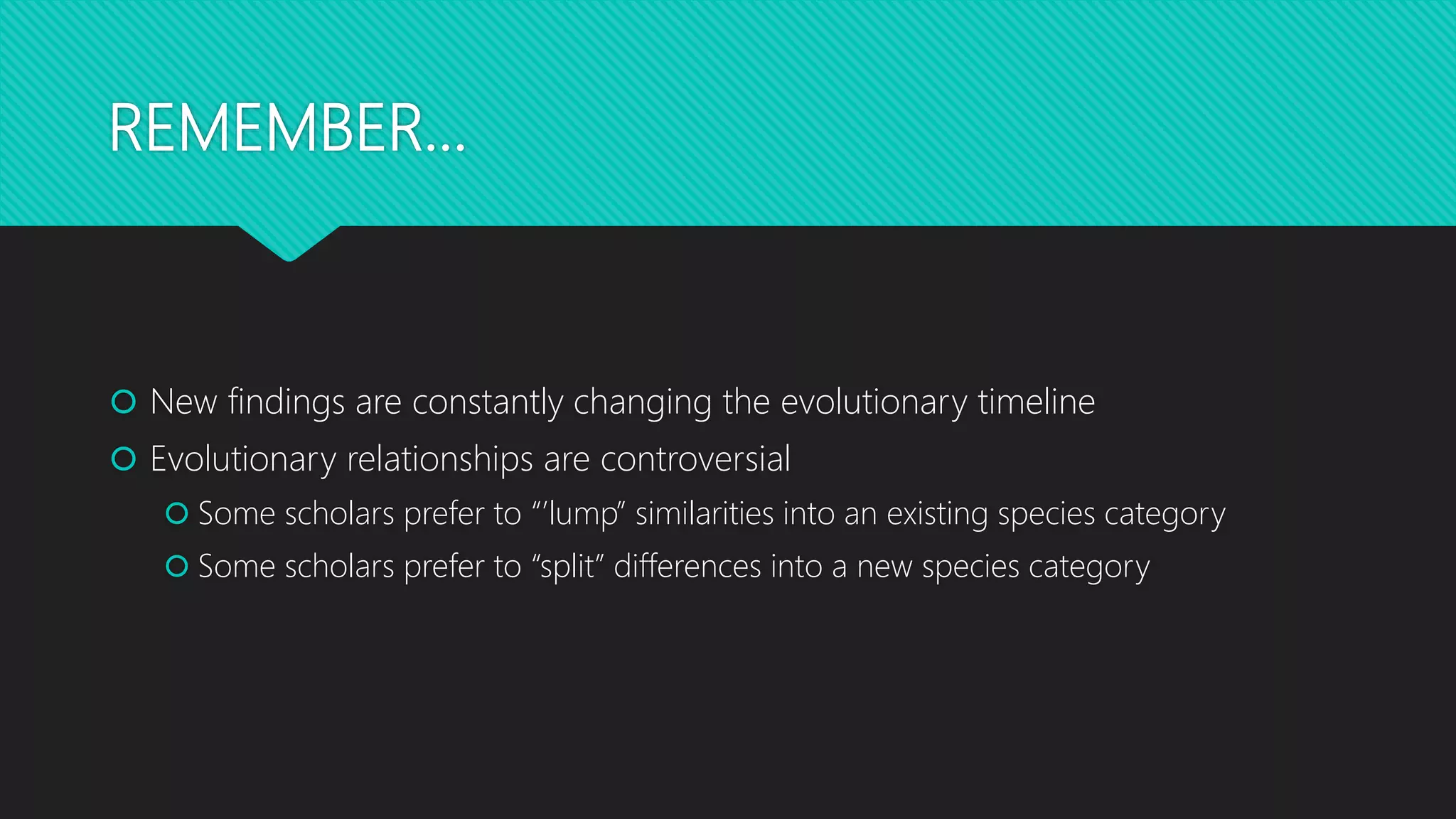 REMEMBER…
 New findings are constantly changing the evolutionary timeline
 Evolutionary relationships are controversial
 Some scholars prefer to “’lump” similarities into an existing species category
 Some scholars prefer to “split” differences into a new species category
 