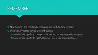 REMEMBER…
 New findings are constantly changing the evolutionary timeline
 Evolutionary relationships are controversial
 Some scholars prefer to “’lump” similarities into an existing species category
 Some scholars prefer to “split” differences into a new species category
 