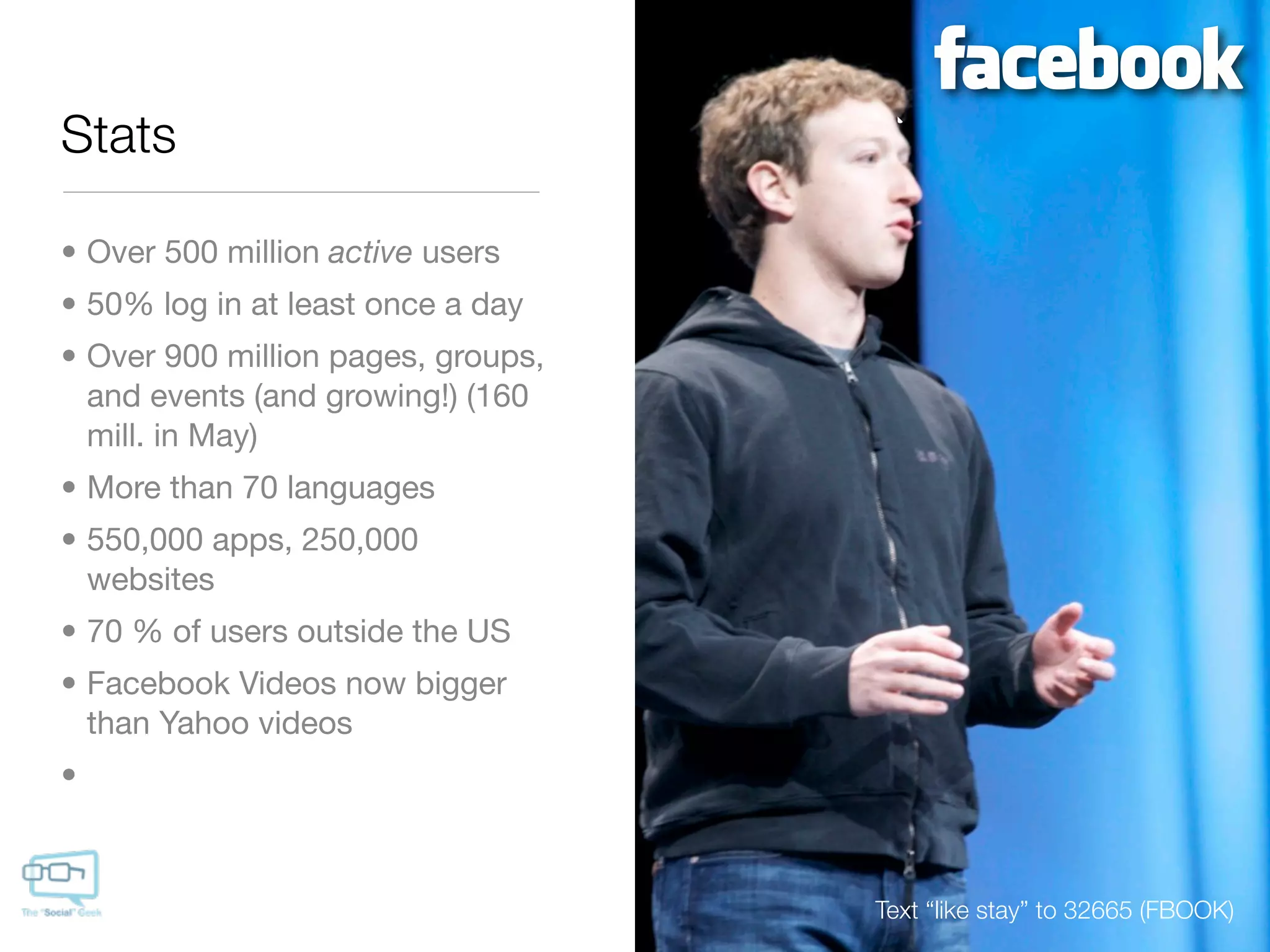 Stats

• Over 500 million active users
• 50% log in at least once a day
• Over 900 million pages, groups,
  and events (and growing!) (160
  mill. in May)
• More than 70 languages
• 550,000 apps, 250,000
  websites
• 70 % of users outside the US
• Facebook Videos now bigger
  than Yahoo videos
•



                                    Text “like stay” to 32665 (FBOOK)
 