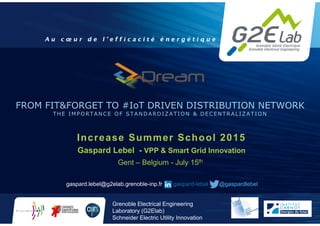 2012
Grenoble Electrical Engineering
Laboratory (G2Elab)
Schneider Electric Utility Innovation
• 1
FROM FIT&FORGET TO #IoT DRIVEN DISTRIBUTION NETWORK
THE IMPORTANCE OF STANDARDIZATION & DECENTRALIZATION
Increase Summer School 2015
Gaspard Lebel - VPP & Smart Grid Innovation
Gent – Belgium - July 15th
gaspard.lebel@g2elab.grenoble-inp.fr gaspard-lebel @gaspardlebel
 