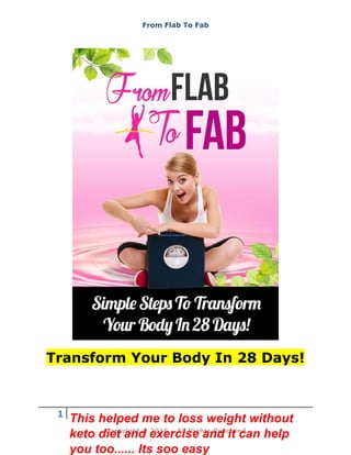 From Flab To Fab
1
Copyright © 2016 – All Rights Reserved
Transform Your Body In 28 Days!
This helped me to loss weight without
keto diet and exercise and it can help
you too...... Its soo easy
 