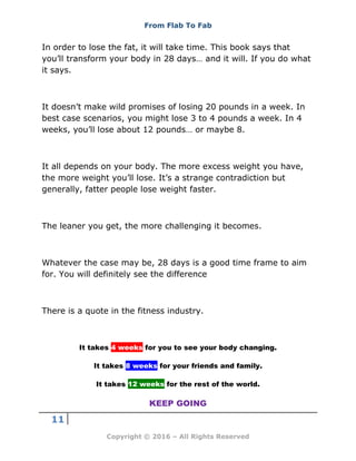 From Flab To Fab
11
Copyright © 2016 – All Rights Reserved
In order to lose the fat, it will take time. This book says that
you’ll transform your body in 28 days… and it will. If you do what
it says.
It doesn’t make wild promises of losing 20 pounds in a week. In
best case scenarios, you might lose 3 to 4 pounds a week. In 4
weeks, you’ll lose about 12 pounds… or maybe 8.
It all depends on your body. The more excess weight you have,
the more weight you’ll lose. It’s a strange contradiction but
generally, fatter people lose weight faster.
The leaner you get, the more challenging it becomes.
Whatever the case may be, 28 days is a good time frame to aim
for. You will definitely see the difference
There is a quote in the fitness industry.
It takes 4 weeks for you to see your body changing.
It takes 8 weeks for your friends and family.
It takes 12 weeks for the rest of the world.
KEEP GOING
 